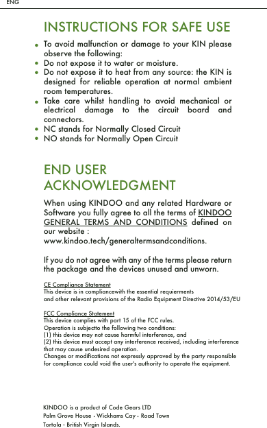 ENGKINDOO is a product of Code Gears LTDPalm Grove House   Wickhams Cay   Road TownTortola   British Virgin Islands.INSTRUCTIONS FOR SAFE USETo avoid malfunction or damage to your KIN please observe the following:Do not expose it to water or moisture.Do not expose it to heat from any source: the KIN is designed for reliable operation at normal ambient room temperatures.Take care whilst handling to avoid mechanical or electrical damage to the circuit board and connectors.NC stands for Normally Closed CircuitNO stands for Normally Open CircuitWhen using KINDOO and any related Hardware or Software you fully agree to all the terms of KINDOO GENERAL TERMS AND CONDITIONS defined on our website :www.kindoo.tech/generaltermsandconditions. If you do not agree with any of the terms please return the package and the devices unused and unworn.END USERACKNOWLEDGMENTCE Compliance StatementThis device is in compliancewith the essential requiermentsand other relevant provisions of the Radio Equipment Directive 2014/53/EUFCC Compliance StatementThis device complies with part 15 of the FCC rules. Operation is subjectto the following two conditions: (1) this device may not cause harmful interference, and (2) this device must accept any interference received, including interference that may cause undesired operation.Changes or modifications not expressly approved by the party responsible for compliance could void the user's authority to operate the equipment. 