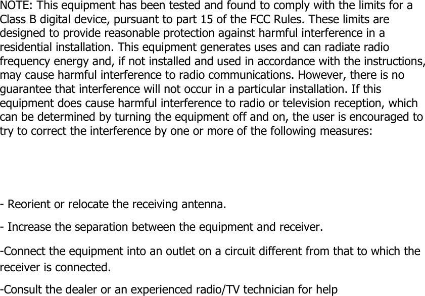        NOTE: This equipment has been tested and found to comply with the limits for a Class B digital device, pursuant to part 15 of the FCC Rules. These limits are designed to provide reasonable protection against harmful interference in a residential installation. This equipment generates uses and can radiate radio frequency energy and, if not installed and used in accordance with the instructions, may cause harmful interference to radio communications. However, there is no guarantee that interference will not occur in a particular installation. If this equipment does cause harmful interference to radio or television reception, which can be determined by turning the equipment off and on, the user is encouraged to try to correct the interference by one or more of the following measures:      - Reorient or relocate the receiving antenna. - Increase the separation between the equipment and receiver. -Connect the equipment into an outlet on a circuit different from that to which the receiver is connected. -Consult the dealer or an experienced radio/TV technician for help    