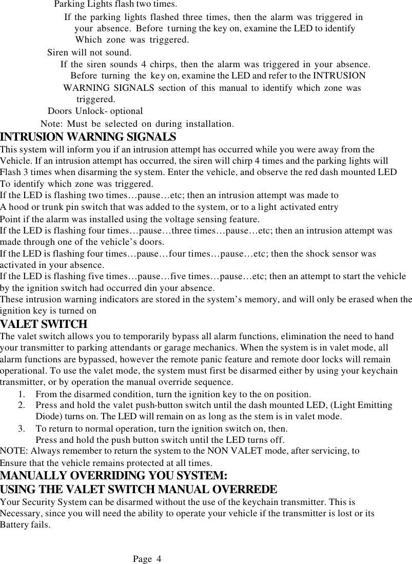          Parking Lights flash two times.                   If the parking lights flashed three times, then the alarm was triggered in                    your absence. Before turning the key on, examine the LED to identify                   Which zone was triggered.            Siren will not sound.                  If the siren sounds 4 chirps, then the alarm was triggered in your absence.                  Before turning the key on, examine the LED and refer to the INTRUSION                  WARNING SIGNALS section of this manual to identify which zone was                   triggered.            Doors Unlock- optional            Note: Must be selected on during installation. INTRUSION WARNING SIGNALS This system will inform you if an intrusion attempt has occurred while you were away from the Vehicle. If an intrusion attempt has occurred, the siren will chirp 4 times and the parking lights will Flash 3 times when disarming the system. Enter the vehicle, and observe the red dash mounted LED To identify which zone was triggered.    If the LED is flashing two times&hellip;pause&hellip;etc; then an intrusion attempt was made to   A hood or trunk pin switch that was added to the system, or to a light activated entry  Point if the alarm was installed using the voltage sensing feature. If the LED is flashing four times&hellip;pause&hellip;three times&hellip;pause&hellip;etc; then an intrusion attempt was made through one of the vehicle&rsquo;s doors. If the LED is flashing four times&hellip;pause&hellip;four times&hellip;pause&hellip;etc; then the shock sensor was activated in your absence. If the LED is flashing five times&hellip;pause&hellip;five times&hellip;pause&hellip;etc; then an attempt to start the vehicle by the ignition switch had occurred din your absence. These intrusion warning indicators are stored in the system&rsquo;s memory, and will only be erased when the ignition key is turned on VALET SWITCH The valet switch allows you to temporarily bypass all alarm functions, elimination the need to hand your transmitter to parking attendants or garage mechanics. When the system is in valet mode, all alarm functions are bypassed, however the remote panic feature and remote door locks will remain operational. To use the valet mode, the system must first be disarmed either by using your keychain transmitter, or by operation the manual override sequence. 1.  From the disarmed condition, turn the ignition key to the on position. 2.  Press and hold the valet push-button switch until the dash mounted LED, (Light Emitting Diode) turns on. The LED will remain on as long as the stem is in valet mode. 3.  To return to normal operation, turn the ignition switch on, then. Press and hold the push button switch until the LED turns off. NOTE: Always remember to return the system to the NON VALET mode, after servicing, to Ensure that the vehicle remains protected at all times. MANUALLY OVERRIDING YOU SYSTEM: USING THE VALET SWITCH MANUAL OVERREDE Your Security System can be disarmed without the use of the keychain transmitter. This is Necessary, since you will need the ability to operate your vehicle if the transmitter is lost or its Battery fails.                                 Page 4           