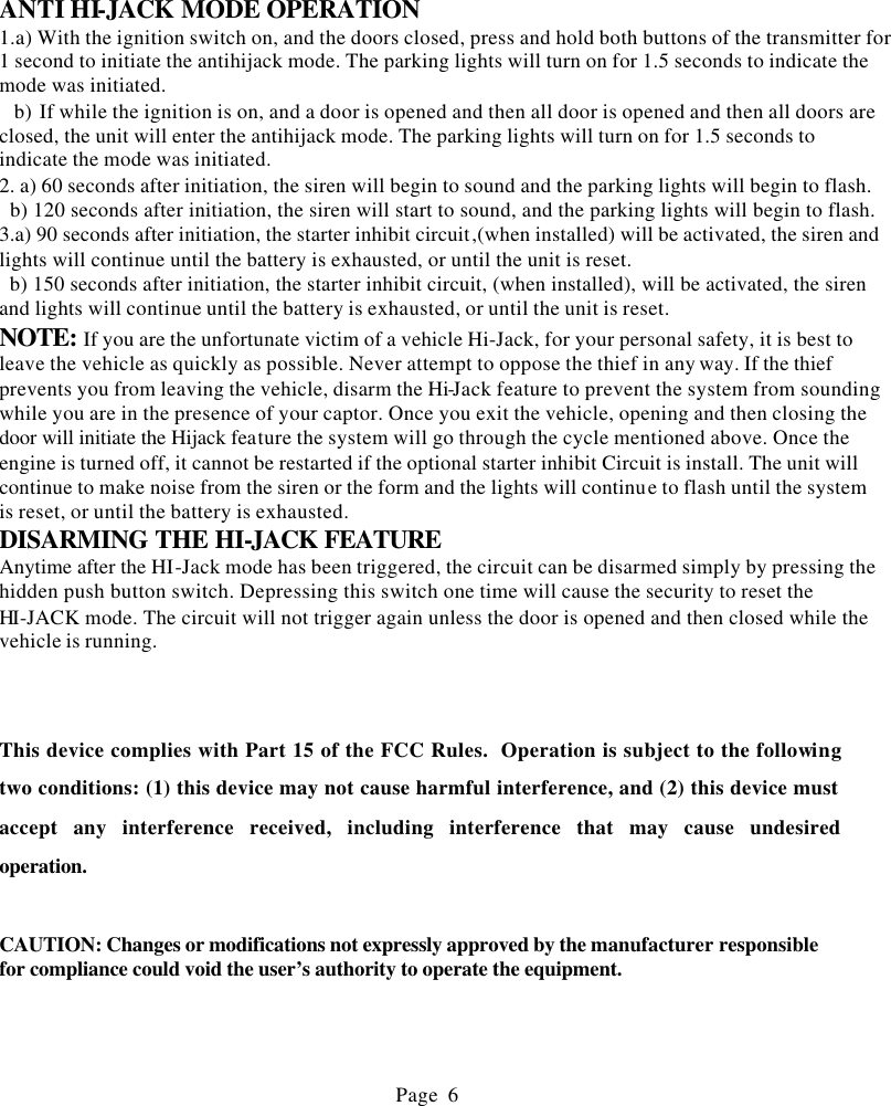       ANTI HI-JACK MODE OPERATION 1.a) With the ignition switch on, and the doors closed, press and hold both buttons of the transmitter for 1 second to initiate the antihijack mode. The parking lights will turn on for 1.5 seconds to indicate the mode was initiated.   b) If while the ignition is on, and a door is opened and then all door is opened and then all doors are closed, the unit will enter the antihijack mode. The parking lights will turn on for 1.5 seconds to indicate the mode was initiated. 2. a) 60 seconds after initiation, the siren will begin to sound and the parking lights will begin to flash.   b) 120 seconds after initiation, the siren will start to sound, and the parking lights will begin to flash. 3.a) 90 seconds after initiation, the starter inhibit circuit,(when installed) will be activated, the siren and lights will continue until the battery is exhausted, or until the unit is reset.   b) 150 seconds after initiation, the starter inhibit circuit, (when installed), will be activated, the siren and lights will continue until the battery is exhausted, or until the unit is reset. NOTE: If you are the unfortunate victim of a vehicle Hi-Jack, for your personal safety, it is best to leave the vehicle as quickly as possible. Never attempt to oppose the thief in any way. If the thief prevents you from leaving the vehicle, disarm the Hi-Jack feature to prevent the system from sounding while you are in the presence of your captor. Once you exit the vehicle, opening and then closing the door will initiate the Hijack feature the system will go through the cycle mentioned above. Once the engine is turned off, it cannot be restarted if the optional starter inhibit Circuit is install. The unit will continue to make noise from the siren or the form and the lights will continue to flash until the system is reset, or until the battery is exhausted. DISARMING THE HI-JACK FEATURE Anytime after the HI-Jack mode has been triggered, the circuit can be disarmed simply by pressing the hidden push button switch. Depressing this switch one time will cause the security to reset the HI-JACK mode. The circuit will not trigger again unless the door is opened and then closed while the vehicle is running.    This device complies with Part 15 of the FCC Rules.  Operation is subject to the following two conditions: (1) this device may not cause harmful interference, and (2) this device must accept any interference received, including interference that may cause undesired operation.   CAUTION: Changes or modifications not expressly approved by the manufacturer responsible for compliance could void the user&rsquo;s authority to operate the equipment.                                               Page 6                 