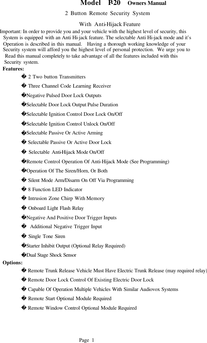    Model  P-20  Owners Manual                           2 Button Remote Security System                               With Anti-Hijack Feature Important: In order to provide you and your vehicle with the highest level of security, this   System is equipped with an Anti Hi-jack feature. The selectable Anti Hi-jack mode and it&rsquo;s   Operation is described in this manual.   Having a thorough working knowledge of your     Security system will afford you the highest level of personal protection.  We urge you to   Read this manual completely to take advantage of all the features included with this   Security system.  Features:  2 Two button Transmitters          Three Channel Code Learning Receiver         Negative Pulsed Door Lock Outputs         Selectable Door Lock Output Pulse Duration         Selectable Ignition Control Door Lock On/Off         Selectable Ignition Control Unlock On/Off         Selectable Passive Or Active Arming          Selectable Passive Or Active Door Lock          Selectable Anti-Hijack Mode On/Off           Remote Control Operation Of Anti-Hijack Mode (See Programming)         Operation Of The Siren/Horn, Or Both          Silent Mode Arm/Disarm On Off Via Programming          8 Function LED Indicator          Intrusion Zone Chirp With Memory          Onboard Light Flash Relay         Negative And Positive Door Trigger Inputs           Additional Negative Trigger Input          Single Tone Siren         Starter Inhibit Output (Optional Relay Required)          Dual Stage Shock Sensor  Options:   Remote Trunk Release Vehicle Must Have Electric Trunk Release (may required relay)          Remote Door Lock Control Of Existing Electric Door Lock          Capable Of Operation Multiple Vehicles With Similar Audiovox Systems          Remote Start Optional Module Required  Remote Window Control Optional Module Required                                   Page 1    