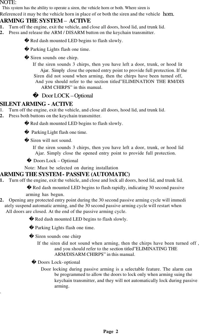 NOTE:  This system has the ability to operate a siren, the vehicle horn or both. Where siren is Referenced it may be the vehicle horn in place of or both the siren and the vehicle horn.   ARMING THE SYSTEM &ndash; ACTIVE 1. Turn off the engine, exit the vehicle, and close all doors, hood lid, and trunk lid. 2. Press and release the ARM / DISARM button on the keychain transmitter.              Red dash mounted LED begins to flash slowly.             Parking Lights flash one time.             Siren sounds one chirp.                    If the siren sounds 3 chirps, then you have left a door, trunk, or hood lit                     Ajar. Simply close the opened entry point to provide full protection. If the                    Siren did not sound when arming, then the chirps have been turned off,                    And you should refer to the section titled&rdquo;ELIMINATION THE RM/DIS                    ARM CHIRPS&rdquo; in this manual.             Door LOCK &ndash;Optional SILENT ARMING - ACTIVE 1.  Turn off the engine, exit the vehicle, and close all doors, hood lid, and trunk lid. 2. Press both buttons on the keychain transmitter.              Red dash mounted LED begins to flash slowly.             Parking Light flash one time.             Siren will not sound.                    If the siren sounds 3 chirps, then you have left a door, trunk, or hood lid                     Ajar. Simply close the opened entry point to provide full protection.              Doors Lock &ndash; Optional              Note: Must be selected on during installation ARMING THE SYSTEM- PASSIVE (AUTOMATIC) 1. Turn off the engine, exit the vehicle, and close and lock all doors, hood lid, and trunk lid.              Red dash mounted LED begins to flash rapidly, indicating 30 second passive              arming has begun.   2. Opening any protected entry point during the 30 second passive arming cycle will immedi ately suspend automatic arming, and the 30 second passive arming cycle will restart when  All doors are closed. At the end of the passive arming cycle.             Red dash mounted LED begins to flash slowly.             Parking Lights flash one time.             Siren sounds one chirp                     If the siren did not sound when arming, then the chirps have been turned off , and you should refer to the section titled&rdquo;ELIMINATING THE ARM/DISARM CHIRPS&rdquo; in this manual.              Doors Lock- optional                     Door locking during passive arming is a selectable feature. The alarm can be programmed to allow the doors to lock only when arming suing the keychain transmitter, and they will not automatically lock during passive arming. .                                                         Page 2  