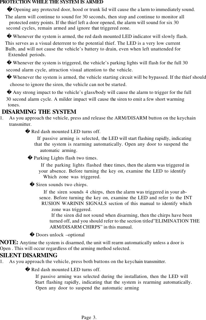 PROTECTION WHILE THE SYSTEM IS ARMED      Opening any protected door, hood or trunk lid will cause the a larm to immediately sound.     The alarm will continue to sound for 30 seconds, then stop and continue to monitor all     protected entry points. If the thief left a door opened, the alarm will sound for six 30     second cycles, remain armed and ignore that triggered zone.     Whenever the system is armed, the red dash mounted LED indicator will slowly flash.     This serves as a visual deterrent to the potential thief. The LED is a very low current     Bulb, and will not cause the vehicle&rsquo;s battery to drain, even when left unattended for     Extended periods.     Whenever the system is triggered, the vehicle&rsquo;s parking lights will flash for the full 30     second alarm cycle, attraction visual attention to the vehicle.     Whenever the system is armed, the vehicle starting circuit will be bypassed. If the thief should choose to ignore the siren, the vehicle can not be started.     Any strong impact to the vehicle&rsquo;s glass/body will cause the alarm to trigger for the full     30 second alarm cycle. A milder impact will cause the siren to emit a few short warming     tones.    DISARMING THE SYSTEM 1.  As you approach the vehicle, press and release the ARM/DISARM button on the keychain transmitter.         Red dash mounted LED turns off.               If passive arming is selected, the LED will start flashing rapidly, indicating                that the system is rearming automatically. Open any door to suspend the               automatic arming.          Parking Lights flash two times.                 If the parking lights flashed three times, then the alarm was triggered in                 your absence. Before turning the key on, examine the LED to identify                 Which zone was triggered.           Siren sounds two chirps.                  If the siren sounds 4 chirps, then the alarm was triggered in your ab-                  sence. Before turning the key on, examine the LED and refer to the INT                  RUSION WARININ SIGNALS section of this manual to identify which  zone was triggered.  If the siren did not sound when disarming, then the chirps have been   turned off, and you should refer to the section titled&rdquo;ELIMINATION THE ARM/DISARM CHIRPS&rdquo; in this manual.               Doors unlock &ndash;optional NOTE: Anytime the system is disarmed, the unit will rearm automatically unless a door is  Open . This will occur regardless of the arming method selected. SILENT DISARMING 1.  As you approach the vehicle, press both buttons on the keychain transmitter.              Red dash mounted LED turns off.                    If passive arming was selected during the installation, then the LED will                   Start flashing rapidly, indicating that the system is rearming automatically.                      Open any door to suspend the automatic arming     Page 3.       
