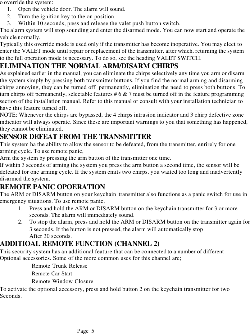 o override the system: 1.  Open the vehicle door. The alarm will sound. 2.  Turn the ignition key to the on position. 3.  Within 10 seconds, press and release the valet push button switch. The alarm system will stop sounding and enter the disarmed mode. You can now start and operate the vehicle normally. Typically this override mode is used only if the transmitter has become inoperative. You may elect to enter the VALET mode until repair or replacement of the transmitter, after which, returning the system to the full operation mode is necessary. To do so, see the heading VALET SWITCH. ELIMINATION THE NORMAL ARM/DISARM CHIRPS As explained earlier in the manual, you can eliminate the chirps selectively any time you arm or disarm the system simply by pressing both transmitter buttons. If you find the normal arming and disarming chirps annoying, they can be turned off  permanently, elimination the need to press both buttons. To turn chirps off permanently, selectable features # 6 &amp; 7 must be turned off in the feature programming section of the installation manual. Refer to this manual or consult with your installation technician to have this feature turned off. NOTE: Whenever the chirps are bypassed, the 4 chirps intrusion indicator and 3 chirp defective zone indicator will always operate. Since these are important warnings to you that something has happened, they cannot be eliminated. SENSOR DEFEAT FROM THE TRANSMITTER This system ha the ability to allow the sensor to be defeated, from the transmitter, enrirely for one arming cycle. To use remote panic, Arm the system by pressing the arm button of the transmitter one time. If within 3 seconds of arming the system you press the arm button a second time, the sensor will be defeated for one arming cycle. If the system emits two chirps, you waited too long and inadvertently disarmed the system. REMOTE PANIC OPOERATION The ARM or DISARM button on your keychain  transmitter also functions as a panic switch for use in emergency situations. To use remote panic, 1.  Press and hold the ARM or DISARM button on the keychain transmitter for 3 or more seconds. The alarm will immediately sound. 2.  To stop the alarm, press and hold the ARM or DISARM button on the transmitter again for 3 seconds. If the button is not pressed, the alarm will automatically stop After 30 seconds. ADDITIOAL REMOTE FUNCTION (CHANNEL 2) This security system has an additional feature that can be connected to a number of different Optional accessories. Some of the more common uses for this channel are;               Remote Trunk Release             Remote Car Start              Remote Window Closure To activate the optional accessory, press and hold button 2 on the keychain transmitter for two  Seconds.                                  Page 5     
