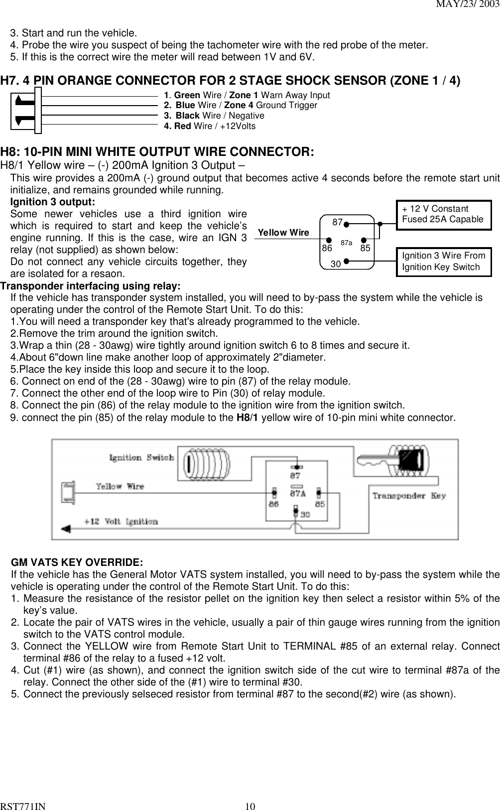 MAY/23/ 2003 RST771IN  10 3. Start and run the vehicle. 4. Probe the wire you suspect of being the tachometer wire with the red probe of the meter. 5. If this is the correct wire the meter will read between 1V and 6V.  H7. 4 PIN ORANGE CONNECTOR FOR 2 STAGE SHOCK SENSOR (ZONE 1 / 4)                      1. Green Wire / Zone 1 Warn Away Input 2. Blue Wire / Zone 4 Ground Trigger 3. Black Wire / Negative 4. Red Wire / +12Volts    H8: 10-PIN MINI WHITE OUTPUT WIRE CONNECTOR: H8/1 Yellow wire – (-) 200mA Ignition 3 Output – This wire provides a 200mA (-) ground output that becomes active 4 seconds before the remote start unit initialize, and remains grounded while running.   Ignition 3 output: Some newer vehicles use a third ignition wire which is required to start and keep the vehicle’s engine running. If this is the case, wire an IGN 3 relay (not supplied) as shown below: Do not connect any vehicle circuits together, they are isolated for a resaon.   Yellow Wire87aIgnition 3 Wire FromIgnition Key Switch+ 12 V ConstantFused 25A Capable30858687 Transponder interfacing using relay:     If the vehicle has transponder system installed, you will need to by-pass the system while the vehicle is     operating under the control of the Remote Start Unit. To do this:     1.You will need a transponder key that&apos;s already programmed to the vehicle.     2.Remove the trim around the ignition switch.     3.Wrap a thin (28 - 30awg) wire tightly around ignition switch 6 to 8 times and secure it.     4.About 6&quot;down line make another loop of approximately 2&quot;diameter.     5.Place the key inside this loop and secure it to the loop. 6. Connect on end of the (28 - 30awg) wire to pin (87) of the relay module. 7. Connect the other end of the loop wire to Pin (30) of relay module. 8. Connect the pin (86) of the relay module to the ignition wire from the ignition switch.   9. connect the pin (85) of the relay module to the H8/1 yellow wire of 10-pin mini white connector.    GM VATS KEY OVERRIDE:   If the vehicle has the General Motor VATS system installed, you will need to by-pass the system while the vehicle is operating under the control of the Remote Start Unit. To do this: 1. Measure the resistance of the resistor pellet on the ignition key then select a resistor within 5% of the key’s value. 2. Locate the pair of VATS wires in the vehicle, usually a pair of thin gauge wires running from the ignition switch to the VATS control module. 3. Connect the YELLOW wire from Remote Start Unit to TERMINAL #85 of an external relay. Connect terminal #86 of the relay to a fused +12 volt. 4. Cut (#1) wire (as shown), and connect the ignition switch side of the cut wire to terminal #87a of the relay. Connect the other side of the (#1) wire to terminal #30. 5. Connect the previously selseced resistor from terminal #87 to the second(#2) wire (as shown). 