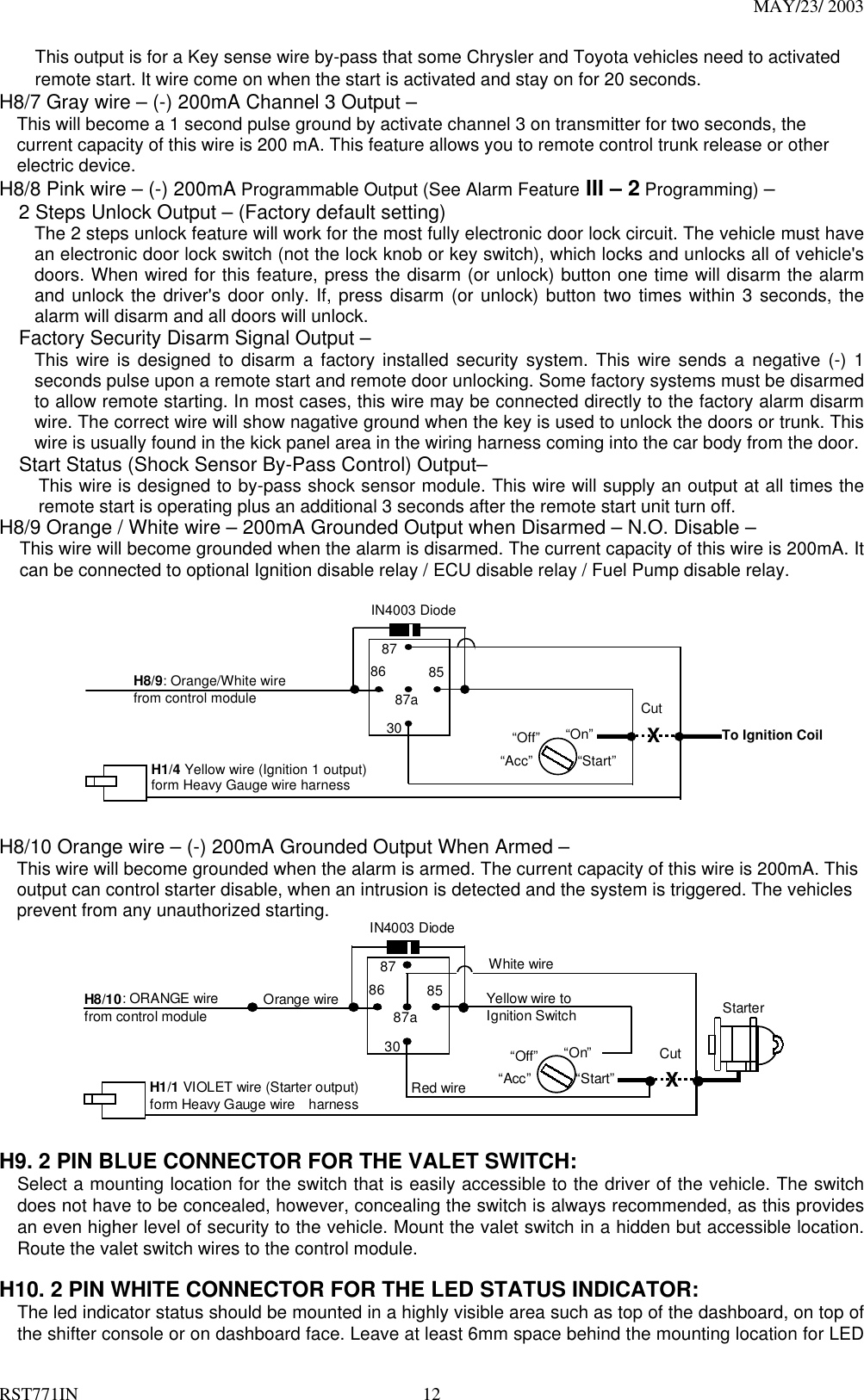 MAY/23/ 2003 RST771IN  12 This output is for a Key sense wire by-pass that some Chrysler and Toyota vehicles need to activated remote start. It wire come on when the start is activated and stay on for 20 seconds. H8/7 Gray wire – (-) 200mA Channel 3 Output – This will become a 1 second pulse ground by activate channel 3 on transmitter for two seconds, the current capacity of this wire is 200 mA. This feature allows you to remote control trunk release or other electric device.   H8/8 Pink wire – (-) 200mA Programmable Output (See Alarm Feature III – 2 Programming) –     2 Steps Unlock Output – (Factory default setting) The 2 steps unlock feature will work for the most fully electronic door lock circuit. The vehicle must have an electronic door lock switch (not the lock knob or key switch), which locks and unlocks all of vehicle&apos;s doors. When wired for this feature, press the disarm (or unlock) button one time will disarm the alarm and unlock the driver&apos;s door only. If, press disarm (or unlock) button two times within 3 seconds, the alarm will disarm and all doors will unlock.     Factory Security Disarm Signal Output – This wire is designed to disarm a factory installed security system. This wire sends a negative (-) 1 seconds pulse upon a remote start and remote door unlocking. Some factory systems must be disarmed to allow remote starting. In most cases, this wire may be connected directly to the factory alarm disarm wire. The correct wire will show nagative ground when the key is used to unlock the doors or trunk. This wire is usually found in the kick panel area in the wiring harness coming into the car body from the door. Start Status (Shock Sensor By-Pass Control) Output–   This wire is designed to by-pass shock sensor module. This wire will supply an output at all times the remote start is operating plus an additional 3 seconds after the remote start unit turn off. H8/9 Orange / White wire – 200mA Grounded Output when Disarmed – N.O. Disable – This wire will become grounded when the alarm is disarmed. The current capacity of this wire is 200mA. It can be connected to optional Ignition disable relay / ECU disable relay / Fuel Pump disable relay.   87 87a 85 30 86 IN4003 Diode H8/9: Orange/White wire   from control module “Start” “On”  X Cut “Acc” “Off” H1/4 Yellow wire (Ignition 1 output)   form Heavy Gauge wire harness To Ignition Coil   H8/10 Orange wire – (-) 200mA Grounded Output When Armed – This wire will become grounded when the alarm is armed. The current capacity of this wire is 200mA. This output can control starter disable, when an intrusion is detected and the system is triggered. The vehicles prevent from any unauthorized starting.   8787a853086IN4003 DiodeH8/10: ORANGE wirefrom control module“Start”“On”White wireXCutRed wireOrange wire“Acc”“Off”StarterH1/1 VIOLET wire (Starter output)form Heavy Gauge wire    harnessYellow wire toIgnition Switch  H9. 2 PIN BLUE CONNECTOR FOR THE VALET SWITCH: Select a mounting location for the switch that is easily accessible to the driver of the vehicle. The switch does not have to be concealed, however, concealing the switch is always recommended, as this provides an even higher level of security to the vehicle. Mount the valet switch in a hidden but accessible location. Route the valet switch wires to the control module.  H10. 2 PIN WHITE CONNECTOR FOR THE LED STATUS INDICATOR: The led indicator status should be mounted in a highly visible area such as top of the dashboard, on top of the shifter console or on dashboard face. Leave at least 6mm space behind the mounting location for LED 