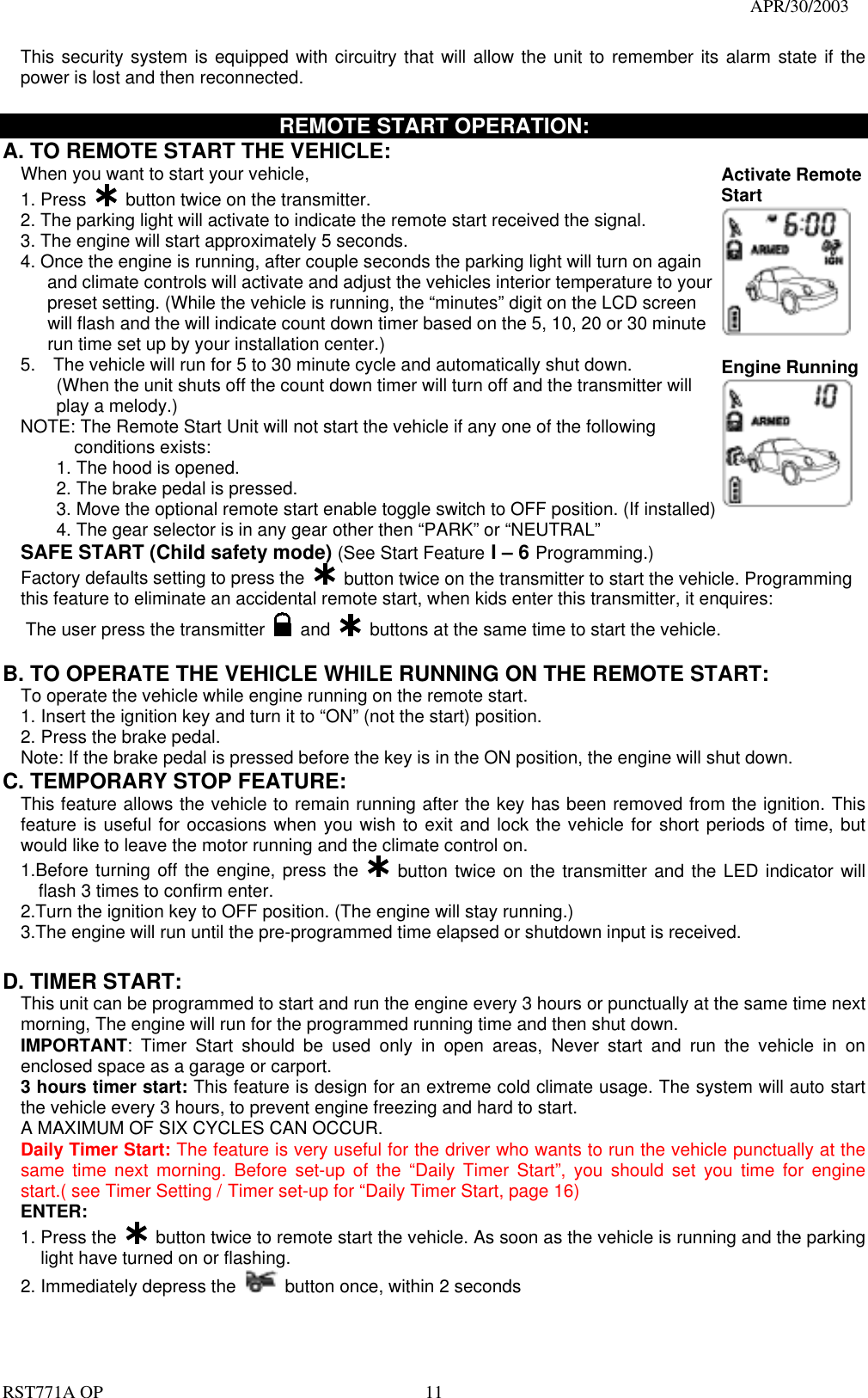                                                                                   APR/30/2003  RST771A OP    11 This security system is equipped with circuitry that will allow the unit to remember its alarm state if the power is lost and then reconnected.    REMOTE START OPERATION: A. TO REMOTE START THE VEHICLE: When you want to start your vehicle,   1. Press   button twice on the transmitter. 2. The parking light will activate to indicate the remote start received the signal. 3. The engine will start approximately 5 seconds. 4. Once the engine is running, after couple seconds the parking light will turn on again         and climate controls will activate and adjust the vehicles interior temperature to your       preset setting. (While the vehicle is running, the “minutes” digit on the LCD screen     will flash and the will indicate count down timer based on the 5, 10, 20 or 30 minute     run time set up by your installation center.) 5.    The vehicle will run for 5 to 30 minute cycle and automatically shut down. (When the unit shuts off the count down timer will turn off and the transmitter will   play a melody.) NOTE: The Remote Start Unit will not start the vehicle if any one of the following conditions exists: 1. The hood is opened. 2. The brake pedal is pressed. 3. Move the optional remote start enable toggle switch to OFF position. (If installed) 4. The gear selector is in any gear other then “PARK” or “NEUTRAL” Activate Remote Start    Engine Running  SAFE START (Child safety mode) (See Start Feature I – 6 Programming.) Factory defaults setting to press the    button twice on the transmitter to start the vehicle. Programming this feature to eliminate an accidental remote start, when kids enter this transmitter, it enquires: The user press the transmitter   and    buttons at the same time to start the vehicle.    B. TO OPERATE THE VEHICLE WHILE RUNNING ON THE REMOTE START: To operate the vehicle while engine running on the remote start. 1. Insert the ignition key and turn it to “ON” (not the start) position. 2. Press the brake pedal. Note: If the brake pedal is pressed before the key is in the ON position, the engine will shut down. C. TEMPORARY STOP FEATURE: This feature allows the vehicle to remain running after the key has been removed from the ignition. This feature is useful for occasions when you wish to exit and lock the vehicle for short periods of time, but would like to leave the motor running and the climate control on. 1.Before turning off the engine, press the   button twice on the transmitter and the LED indicator will flash 3 times to confirm enter. 2.Turn the ignition key to OFF position. (The engine will stay running.) 3.The engine will run until the pre-programmed time elapsed or shutdown input is received.  D. TIMER START:   This unit can be programmed to start and run the engine every 3 hours or punctually at the same time next morning, The engine will run for the programmed running time and then shut down. IMPORTANT: Timer Start should be used only in open areas, Never start and run the vehicle in on enclosed space as a garage or carport. 3 hours timer start: This feature is design for an extreme cold climate usage. The system will auto start the vehicle every 3 hours, to prevent engine freezing and hard to start. A MAXIMUM OF SIX CYCLES CAN OCCUR.   Daily Timer Start: The feature is very useful for the driver who wants to run the vehicle punctually at the same time next morning. Before set-up of the “Daily Timer Start”, you should set you time for engine start.( see Timer Setting / Timer set-up for “Daily Timer Start, page 16) ENTER: 1. Press the   button twice to remote start the vehicle. As soon as the vehicle is running and the parking light have turned on or flashing. 2. Immediately depress the    button once, within 2 seconds 