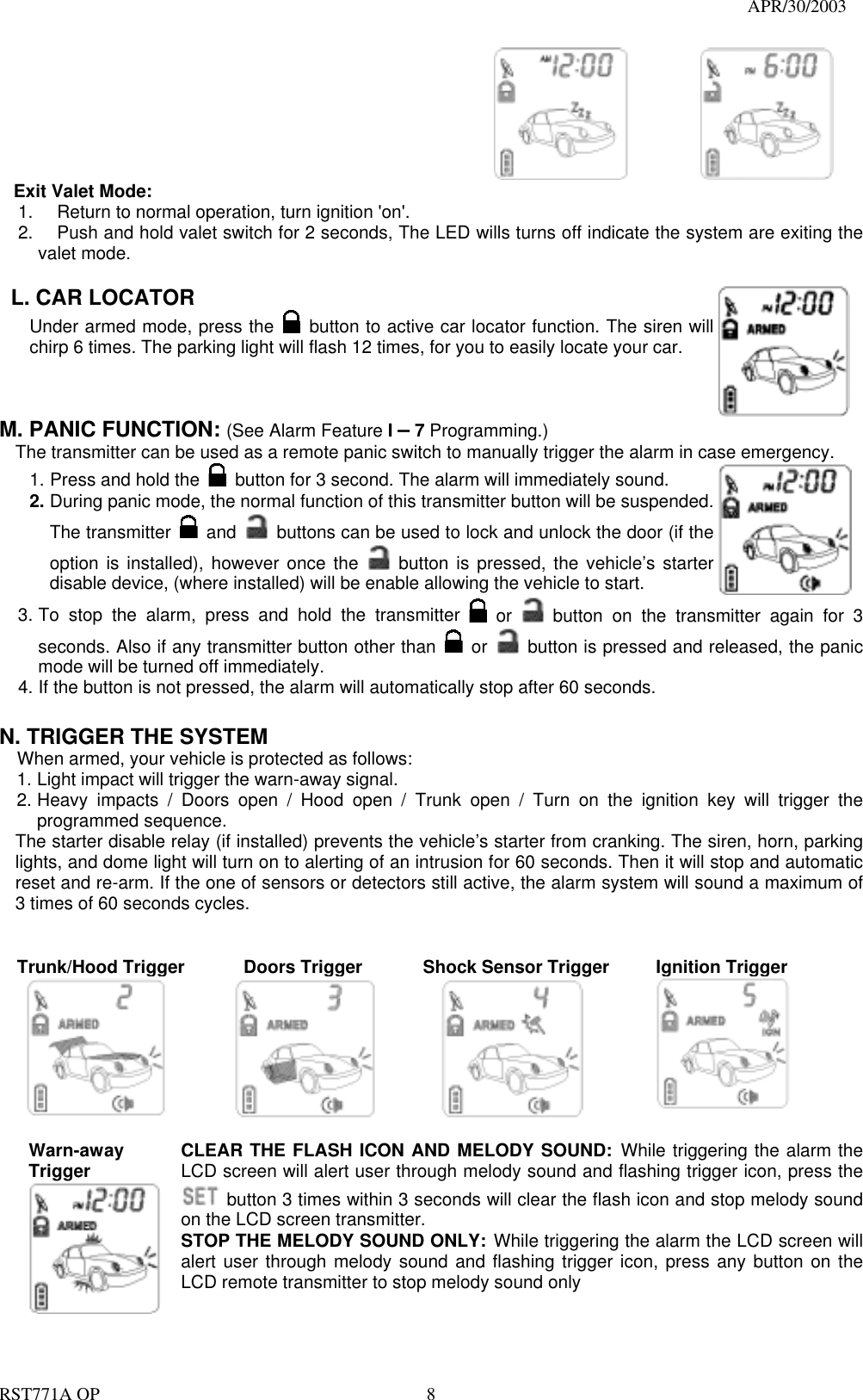                                                                                   APR/30/2003  RST771A OP    8             Exit Valet Mode: 1.  Return to normal operation, turn ignition &apos;on&apos;. 2.  Push and hold valet switch for 2 seconds, The LED wills turns off indicate the system are exiting the valet mode.  L. CAR LOCATOR   Under armed mode, press the   button to active car locator function. The siren will chirp 6 times. The parking light will flash 12 times, for you to easily locate your car.  M. PANIC FUNCTION: (See Alarm Feature I – 7 Programming.)   The transmitter can be used as a remote panic switch to manually trigger the alarm in case emergency.   1. Press and hold the   button for 3 second. The alarm will immediately sound.   2. During panic mode, the normal function of this transmitter button will be suspended. The transmitter   and   buttons can be used to lock and unlock the door (if the option is installed), however once the   button is pressed, the vehicle’s starter disable device, (where installed) will be enable allowing the vehicle to start.  3. To stop the alarm, press and hold the transmitter   or    button on the transmitter again for 3 seconds. Also if any transmitter button other than   or    button is pressed and released, the panic mode will be turned off immediately. 4. If the button is not pressed, the alarm will automatically stop after 60 seconds.  N. TRIGGER THE SYSTEM     When armed, your vehicle is protected as follows: 1. Light impact will trigger the warn-away signal.   2. Heavy impacts / Doors open / Hood open / Trunk open / Turn on the ignition key will trigger the programmed sequence. The starter disable relay (if installed) prevents the vehicle’s starter from cranking. The siren, horn, parking lights, and dome light will turn on to alerting of an intrusion for 60 seconds. Then it will stop and automatic reset and re-arm. If the one of sensors or detectors still active, the alarm system will sound a maximum of 3 times of 60 seconds cycles.   Trunk/Hood Trigger      Doors Trigger      Shock Sensor Trigger     Ignition Trigger      Warn-away Trigger  CLEAR THE FLASH ICON AND MELODY SOUND: While triggering the alarm the LCD screen will alert user through melody sound and flashing trigger icon, press the   button 3 times within 3 seconds will clear the flash icon and stop melody sound on the LCD screen transmitter. STOP THE MELODY SOUND ONLY: While triggering the alarm the LCD screen will alert user through melody sound and flashing trigger icon, press any button on the LCD remote transmitter to stop melody sound only  