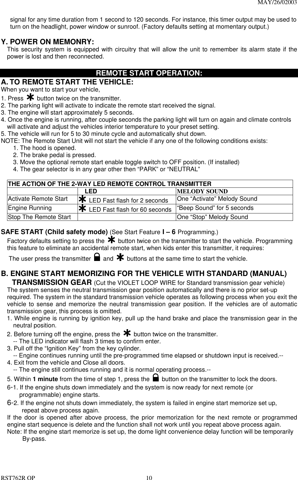                                                                                MAY/26/02003  RST762R OP    10 signal for any time duration from 1 second to 120 seconds. For instance, this timer output may be used to turn on the headlight, power window or sunroof. (Factory defaults setting at momentary output.)  Y. POWER ON MEMONRY:     This security system is equipped with circuitry that will allow the unit to remember its alarm state if the power is lost and then reconnected.    REMOTE START OPERATION: A. TO REMOTE START THE VEHICLE: When you want to start your vehicle,   1. Press   button twice on the transmitter. 2. The parking light will activate to indicate the remote start received the signal. 3. The engine will start approximately 5 seconds. 4. Once the engine is running, after couple seconds the parking light will turn on again and climate controls     will activate and adjust the vehicles interior temperature to your preset setting. 5. The vehicle will run for 5 to 30 minute cycle and automatically shut down. NOTE: The Remote Start Unit will not start the vehicle if any one of the following conditions exists: 1. The hood is opened. 2. The brake pedal is pressed. 3. Move the optional remote start enable toggle switch to OFF position. (If installed)         4. The gear selector is in any gear other then &ldquo;PARK&rdquo; or &ldquo;NEUTRAL&rdquo;  THE ACTION OF THE 2-WAY LED REMOTE CONTROL TRANSMITTER     LED  MELODY SOUND Activate Remote Start   LED Fast flash for 2 seconds  One &ldquo;Activate&rdquo; Melody Sound Engine Running     LED Fast flash for 60 seconds &ldquo;Beep Sound&rdquo; for 5 seconds Stop The Remote Start    One &ldquo;Stop&rdquo; Melody Sound  SAFE START (Child safety mode) (See Start Feature I &ndash; 6 Programming.) Factory defaults setting to press the    button twice on the transmitter to start the vehicle. Programming this feature to eliminate an accidental remote start, when kids enter this transmitter, it requires: The user press the transmitter   and    buttons at the same time to start the vehicle.    B. ENGINE START MEMORIZING FOR THE VEHICLE WITH STANDARD (MANUAL)      TRANSMISSION GEAR (Cut the VIOLET LOOP WIRE for Standard transmission gear vehicle) The system senses the neutral transmission gear position automatically and there is no prior set-up   required. The system in the standard transmission vehicle operates as following process when you exit the vehicle to sense and memorize the neutral transmission gear position. If the vehicles are of automatic transmission gear, this process is omitted.   1. While engine is running by ignition key, pull up the hand brake and place the transmission gear in the neutral position. 2. Before turning off the engine, press the    button twice on the transmitter. -- The LED indicator will flash 3 times to confirm enter. 3. Pull off the &ldquo;Ignition Key&rdquo; from the key cylinder.   -- Engine continues running until the pre-programmed time elapsed or shutdown input is received.-- 4. Exit from the vehicle and Close all doors.   -- The engine still continues running and it is normal operating process.-- 5. Within 1 minute from the time of step 1, press the    button on the transmitter to lock the doors.   6-1. If the engine shuts down immediately and the system is now ready for next remote (or programmable) engine starts. 6-2. If the engine not shuts down immediately, the system is failed in engine start memorize set up,   repeat above process again. If the door is opened after above process, the prior memorization for the next remote or programmed engine start sequence is delete and the function shall not work until you repeat above process again. Note: If the engine start memorize is set up, the dome light convenience delay function will be temporarily      By-pass.    