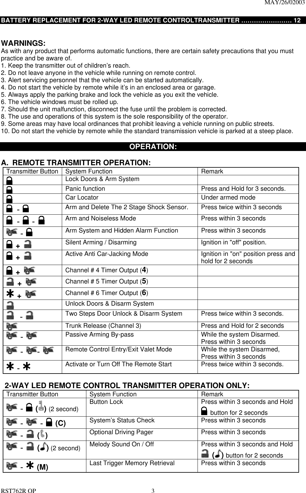                                                                                MAY/26/02003  RST762R OP    3 BATTERY REPLACEMENT FOR 2-WAY LED REMOTE CONTROLTRANSMITTER &hellip;&hellip;&hellip;&hellip;&hellip;&hellip;&hellip;&hellip; 12   WARNINGS: As with any product that performs automatic functions, there are certain safety precautions that you must practice and be aware of. 1. Keep the transmitter out of children&rsquo;s reach. 2. Do not leave anyone in the vehicle while running on remote control. 3. Alert servicing personnel that the vehicle can be started automatically. 4. Do not start the vehicle by remote while it&rsquo;s in an enclosed area or garage. 5. Always apply the parking brake and lock the vehicle as you exit the vehicle. 6. The vehicle windows must be rolled up. 7. Should the unit malfunction, disconnect the fuse until the problem is corrected. 8. The use and operations of this system is the sole responsibility of the operator. 9. Some areas may have local ordinances that prohibit leaving a vehicle running on public streets. 10. Do not start the vehicle by remote while the standard transmission vehicle is parked at a steep place.    OPERATION:  A.  REMOTE TRANSMITTER OPERATION:   Transmitter Button  System Function  Remark  Lock Doors &amp; Arm System        Panic function  Press and Hold for 3 seconds.   Car Locator    Under armed mode  -  Arm and Delete The 2 Stage Shock Sensor.  Press twice within 3 seconds  -    -   Arm and Noiseless Mode    Press within 3 seconds  -  Arm System and Hidden Alarm Function  Press within 3 seconds  +   Silent Arming / Disarming  Ignition in "off" position.  +   Active Anti Car-Jacking Mode    Ignition in "on" position press and hold for 2 seconds  +   Channel # 4 Timer Output (4)    +   Channel # 5 Timer Output (5)    +   Channel # 6 Timer Output (6)    Unlock Doors &amp; Disarm System    -  Two Steps Door Unlock &amp; Disarm System  Press twice within 3 seconds.   Trunk Release (Channel 3)  Press and Hold for 2 seconds    -    Passive Arming By-pass  While the system Disarmed. Press within 3 seconds  - -    Remote Control Entry/Exit Valet Mode  While the system Disarmed,   Press within 3 seconds  -    Activate or Turn Off The Remote Start    Press twice within 3 seconds.    2-WAY LED REMOTE CONTROL TRANSMITTER OPERATION ONLY: Transmitter Button  System Function  Remark  -  () (2 second) Button Lock  Press within 3 seconds and Hold  button for 2 seconds  -  -  (C) System&rsquo;s Status Check  Press within 3 seconds    -  ( ) Optional Driving Pager    Press within 3 seconds  -  ( ) (2 second) Melody Sound On / Off  Press within 3 seconds and Hold  () button for 2 seconds  -  (M)  Last Trigger Memory Retrieval    Press within 3 seconds 