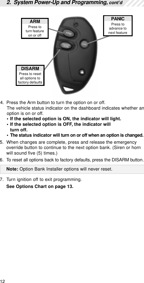 124. Press the Arm button to turn the option on or off.The vehicle status indicator on the dashboard indicates whether anoption is on or off.• If the selected option is ON, the indicator will light.• If the selected option is OFF, the indicator willturn off.• The status indicator will turn on or off when an option is changed.5. When changes are complete, press and release the emergencyoverride button to continue to the next option bank. (Siren or hornwill sound five (5) times.)6. To reset all options back to factory defaults, press the DISARM button.Note: Option Bank Installer options will never reset.7. Turn ignition off to exit programming.See Options Chart on page 13.PANICPress toadvance tonext featureARMPress toturn featureon or offDISARMPress to resetall options tofactory defaults2.  System Power-Up and Programming, cont’d