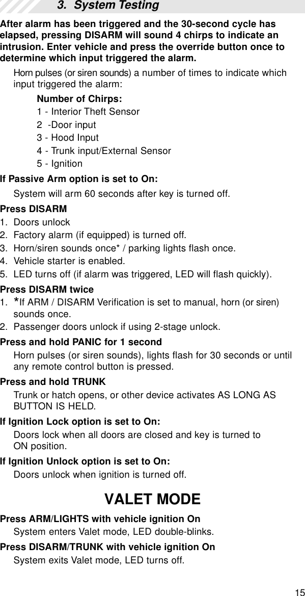 15After alarm has been triggered and the 30-second cycle haselapsed, pressing DISARM will sound 4 chirps to indicate anintrusion. Enter vehicle and press the override button once todetermine which input triggered the alarm.Horn pulses (or siren sounds) a number of times to indicate whichinput triggered the alarm:Number of Chirps:1 - Interior Theft Sensor2  -Door input3 - Hood Input4 - Trunk input/External Sensor5 - IgnitionIf Passive Arm option is set to On:System will arm 60 seconds after key is turned off.Press DISARM1. Doors unlock2. Factory alarm (if equipped) is turned off.3. Horn/siren sounds once* / parking lights flash once.4. Vehicle starter is enabled.5. LED turns off (if alarm was triggered, LED will flash quickly).Press DISARM twice1. *If ARM / DISARM Verification is set to manual, horn (or siren)sounds once.2. Passenger doors unlock if using 2-stage unlock.Press and hold PANIC for 1 secondHorn pulses (or siren sounds), lights flash for 30 seconds or untilany remote control button is pressed.Press and hold TRUNKTrunk or hatch opens, or other device activates AS LONG ASBUTTON IS HELD.If Ignition Lock option is set to On:Doors lock when all doors are closed and key is turned toON position.If Ignition Unlock option is set to On:Doors unlock when ignition is turned off.VALET MODEPress ARM/LIGHTS with vehicle ignition OnSystem enters Valet mode, LED double-blinks.Press DISARM/TRUNK with vehicle ignition OnSystem exits Valet mode, LED turns off.3.  System Testing