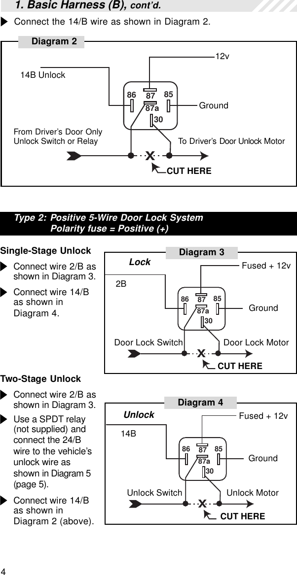 4Connect the 14/B wire as shown in Diagram 2.Type 2: Positive 5-Wire Door Lock SystemPolarity fuse = Positive (+)Single-Stage UnlockConnect wire 2/B asshown in Diagram 3.Connect wire 14/Bas shown inDiagram 4.Two-Stage UnlockConnect wire 2/B asshown in Diagram 3.Use a SPDT relay(not supplied) andconnect the 24/Bwire to the vehicle’sunlock wire asshown in Diagram 5(page 5).Connect wire 14/Bas shown inDiagram 2 (above).1. Basic Harness (B), cont’d.X86 87 853087a12vDiagram 214B UnlockGroundFrom Driver’s Door OnlyUnlock Switch or Relay To Driver’s Door Unlock MotorCUT HEREX86 87 853087aCUT HERE14BGroundUnlock MotorUnlock SwitchUnlockDiagram 4 Fused + 12vX86 87 853087aDiagram 3CUT HERE2BGroundDoor Lock Switch Door Lock MotorLock Fused + 12v