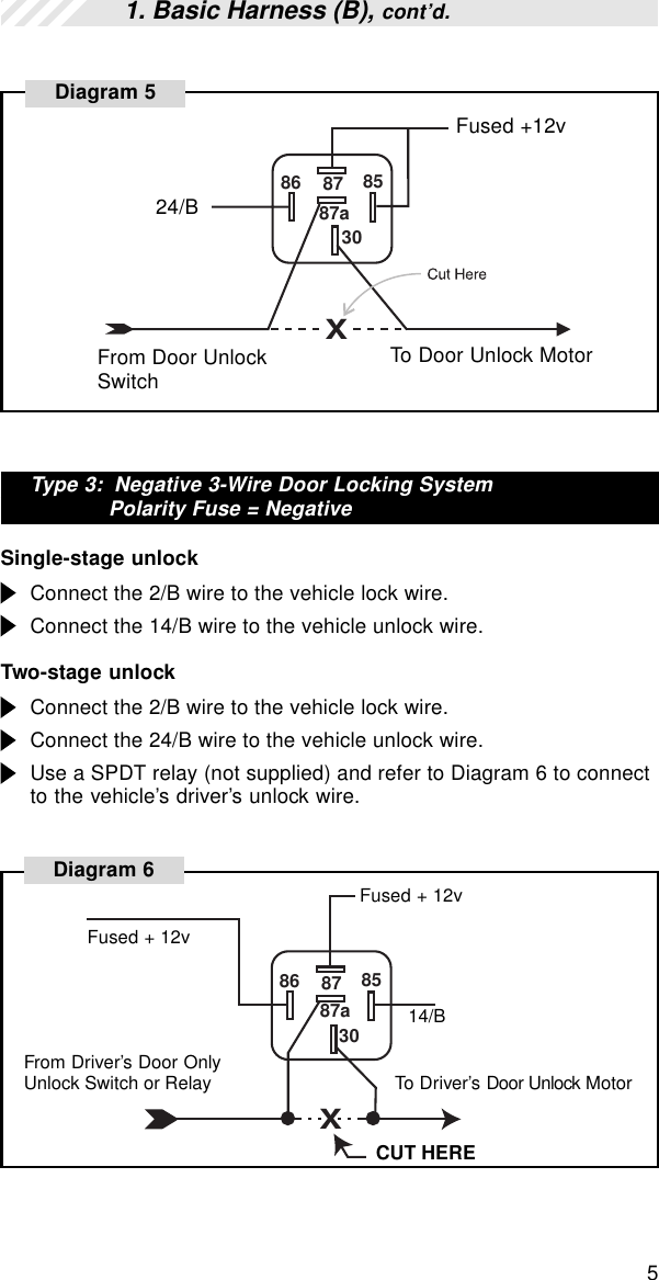 5Type 3:  Negative 3-Wire Door Locking SystemPolarity Fuse = NegativeSingle-stage unlockConnect the 2/B wire to the vehicle lock wire.Connect the 14/B wire to the vehicle unlock wire.Two-stage unlockConnect the 2/B wire to the vehicle lock wire.Connect the 24/B wire to the vehicle unlock wire.Use a SPDT relay (not supplied) and refer to Diagram 6 to connectto the vehicle’s driver’s unlock wire.1. Basic Harness (B), cont’d.86 87 853087aX24/BFused +12vFrom Door UnlockSwitchTo Door Unlock MotorDiagram 5X86 87 853087aCUT HEREFused + 12vDiagram 614/BFused + 12vFrom Driver’s Door OnlyUnlock Switch or Relay To Driver’s Door Unlock Motor
