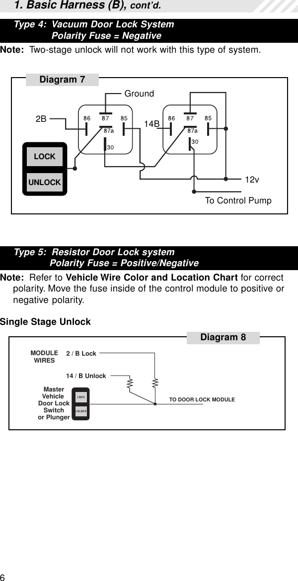 6Diagram 72BGround14B12vTo Control PumpLOCKUNLOCKType 5:  Resistor Door Lock systemPolarity Fuse = Positive/NegativeNote:  Refer to Vehicle Wire Color and Location Chart for correctpolarity. Move the fuse inside of the control module to positive ornegative polarity.Single Stage UnlockDiagram 8MODULEWIRESTO DOOR LOCK MODULE2 / B Lock14 / B UnlockMasterVehicle Door Lock Switchor Plunger1. Basic Harness (B), cont’d.Type 4:  Vacuum Door Lock SystemPolarity Fuse = NegativeNote:  Two-stage unlock will not work with this type of system.