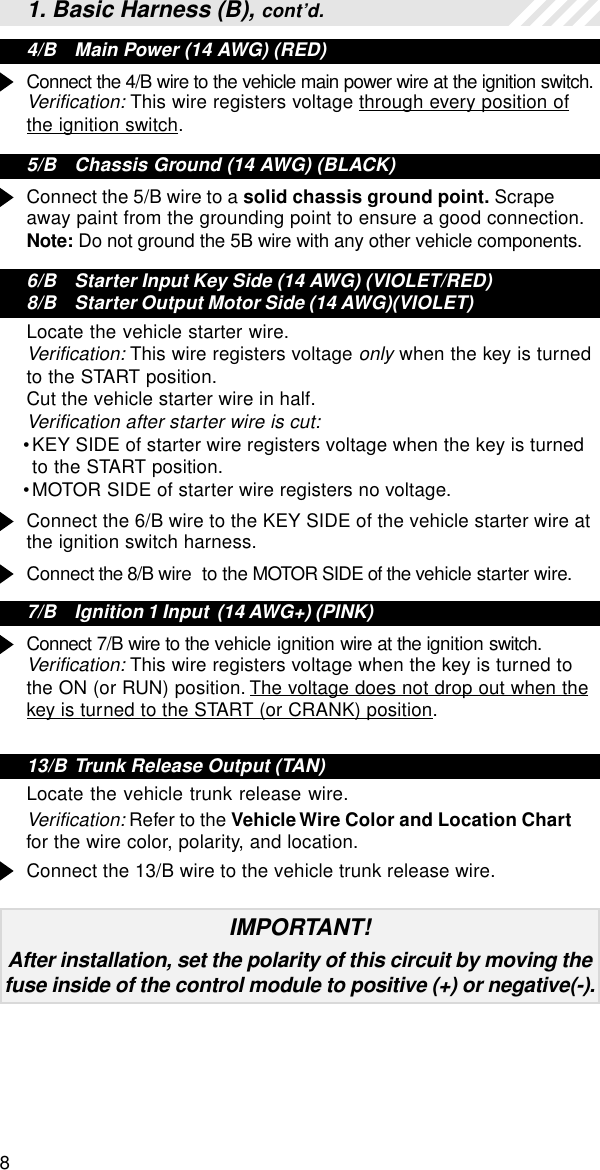 81. Basic Harness (B), cont’d.4/B Main Power (14 AWG) (RED)Connect the 4/B wire to the vehicle main power wire at the ignition switch.Verification: This wire registers voltage through every position ofthe ignition switch.5/B Chassis Ground (14 AWG) (BLACK)Connect the 5/B wire to a solid chassis ground point. Scrapeaway paint from the grounding point to ensure a good connection.Note: Do not ground the 5B wire with any other vehicle components.6/B Starter Input Key Side (14 AWG) (VIOLET/RED)8/B Starter Output Motor Side (14 AWG)(VIOLET)Locate the vehicle starter wire.Verification: This wire registers voltage only when the key is turnedto the START position.Cut the vehicle starter wire in half.Verification after starter wire is cut:•KEY SIDE of starter wire registers voltage when the key is turnedto the START position.•MOTOR SIDE of starter wire registers no voltage.Connect the 6/B wire to the KEY SIDE of the vehicle starter wire atthe ignition switch harness.Connect the 8/B wire  to the MOTOR SIDE of the vehicle starter wire.7/B Ignition 1 Input  (14 AWG+) (PINK)Connect 7/B wire to the vehicle ignition wire at the ignition switch.Verification: This wire registers voltage when the key is turned tothe ON (or RUN) position. The voltage does not drop out when thekey is turned to the START (or CRANK) position.13/B Trunk Release Output (TAN)Locate the vehicle trunk release wire.Verification: Refer to the Vehicle Wire Color and Location Chartfor the wire color, polarity, and location.Connect the 13/B wire to the vehicle trunk release wire.IMPORTANT!After installation, set the polarity of this circuit by moving thefuse inside of the control module to positive (+) or negative(-).