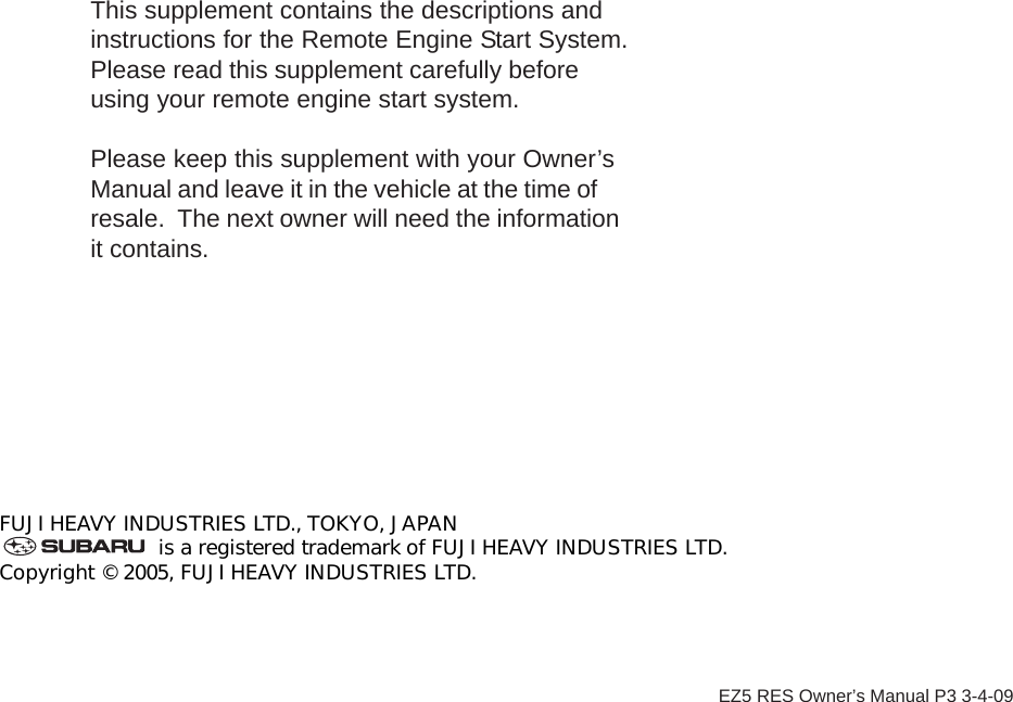 FUJI HEAVY INDUSTRIES LTD., TOKYO, JAPANis a registered trademark of FUJI HEAVY INDUSTRIES LTD.Copyright © 2005, FUJI HEAVY INDUSTRIES LTD.This supplement contains the descriptions andinstructions for the Remote Engine Start System.Please read this supplement carefully beforeusing your remote engine start system.Please keep this supplement with your Owner’sManual and leave it in the vehicle at the time ofresale.  The next owner will need the informationit contains.EZ5 RES Owner’s Manual P3 3-4-09