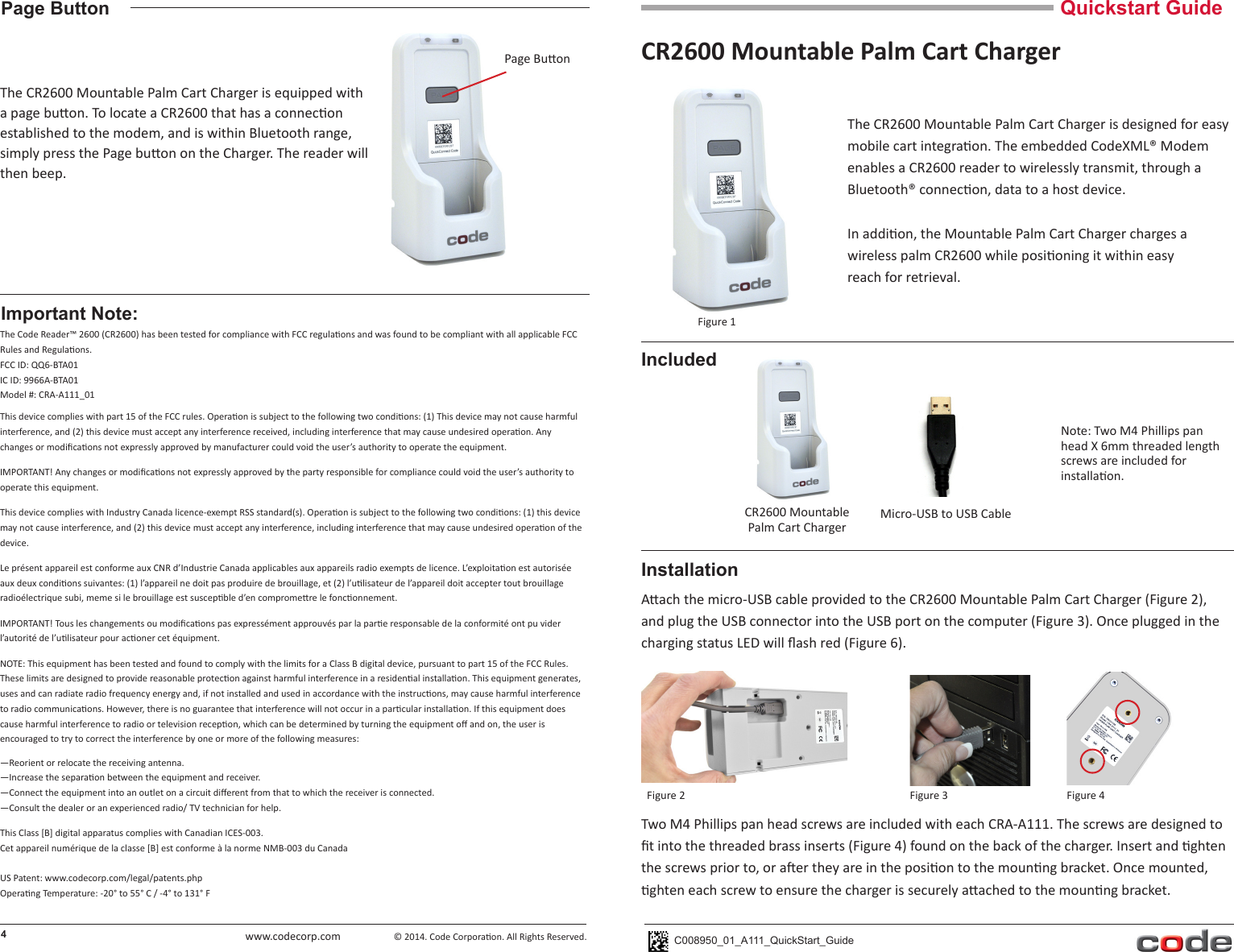 www.codecorp.comQuickstart GuideCR2600 Mountable Palm Cart ChargerC008950_01_A111_QuickStart_GuideThe CR2600 Mountable Palm Cart Charger is designed for easy mobile cart integraon. The embedded CodeXML® Modem enables a CR2600 reader to wirelessly transmit, through a Bluetooth® connecon, data to a host device.  In addion, the Mountable Palm Cart Charger charges a wireless palm CR2600 while posioning it within easyreach for retrieval.Aach the micro-USB cable provided to the CR2600 Mountable Palm Cart Charger (Figure 2), and plug the USB connector into the USB port on the computer (Figure 3). Once plugged in the charging status LED will ash red (Figure 6).4InstallationFigure 1The Code Reader™ 2600 (CR2600) has been tested for compliance with FCC regulaons and was found to be compliant with all applicable FCC Rules and Regulaons. FCC ID: QQ6-BTA01IC ID: 9966A-BTA01Model #: CRA-A111_01This device complies with part 15 of the FCC rules. Operaon is subject to the following two condions: (1) This device may not cause harmful interference, and (2) this device must accept any interference received, including interference that may cause undesired operaon. Any changes or modicaons not expressly approved by manufacturer could void the user’s authority to operate the equipment. IMPORTANT! Any changes or modicaons not expressly approved by the party responsible for compliance could void the user’s authority to operate this equipment. This device complies with Industry Canada licence-exempt RSS standard(s). Operaon is subject to the following two condions: (1) this device may not cause interference, and (2) this device must accept any interference, including interference that may cause undesired operaon of thedevice.Le présent appareil est conforme aux CNR d’Industrie Canada applicables aux appareils radio exempts de licence. L’exploitaon est autorisée aux deux condions suivantes: (1) l’appareil ne doit pas produire de brouillage, et (2) l’ulisateur de l’appareil doit accepter tout brouillage radioélectrique subi, meme si le brouillage est suscepble d’en compromere le fonconnement. IMPORTANT! Tous les changements ou modicaons pas expressément approuvés par la pare responsable de la conformité ont pu vider l’autorité de l’ulisateur pour aconer cet équipment.NOTE: This equipment has been tested and found to comply with the limits for a Class B digital device, pursuant to part 15 of the FCC Rules. These limits are designed to provide reasonable protecon against harmful interference in a residenal installaon. This equipment generates, uses and can radiate radio frequency energy and, if not installed and used in accordance with the instrucons, may cause harmful interference to radio communicaons. However, there is no guarantee that interference will not occur in a parcular installaon. If this equipment does cause harmful interference to radio or television recepon, which can be determined by turning the equipment o and on, the user is encouraged to try to correct the interference by one or more of the following measures:—Reorient or relocate the receiving antenna.—Increase the separaon between the equipment and receiver.—Connect the equipment into an outlet on a circuit dierent from that to which the receiver is connected.—Consult the dealer or an experienced radio/ TV technician for help.This Class [B] digital apparatus complies with Canadian ICES-003. Cet appareil numérique de la classe [B] est conforme à la norme NMB-003 du CanadaUS Patent: www.codecorp.com/legal/patents.phpOperang Temperature: -20° to 55° C / -4° to 131° FImportant Note:IncludedMicro-USB to USB CableFigure 2 Figure 3CR2600 MountablePalm Cart ChargerPage ButtonThe CR2600 Mountable Palm Cart Charger is equipped with a page buon. To locate a CR2600 that has a connecon established to the modem, and is within Bluetooth range, simply press the Page buon on the Charger. The reader will then beep. © 2014. Code Corporaon. All Rights Reserved.Page BuonNote: Two M4 Phillips pan head X 6mm threaded length screws are included for installaon.Two M4 Phillips pan head screws are included with each CRA-A111. The screws are designed to t into the threaded brass inserts (Figure 4) found on the back of the charger. Insert and ghten the screws prior to, or aer they are in the posion to the mounng bracket. Once mounted, ghten each screw to ensure the charger is securely aached to the mounng bracket.Figure 4