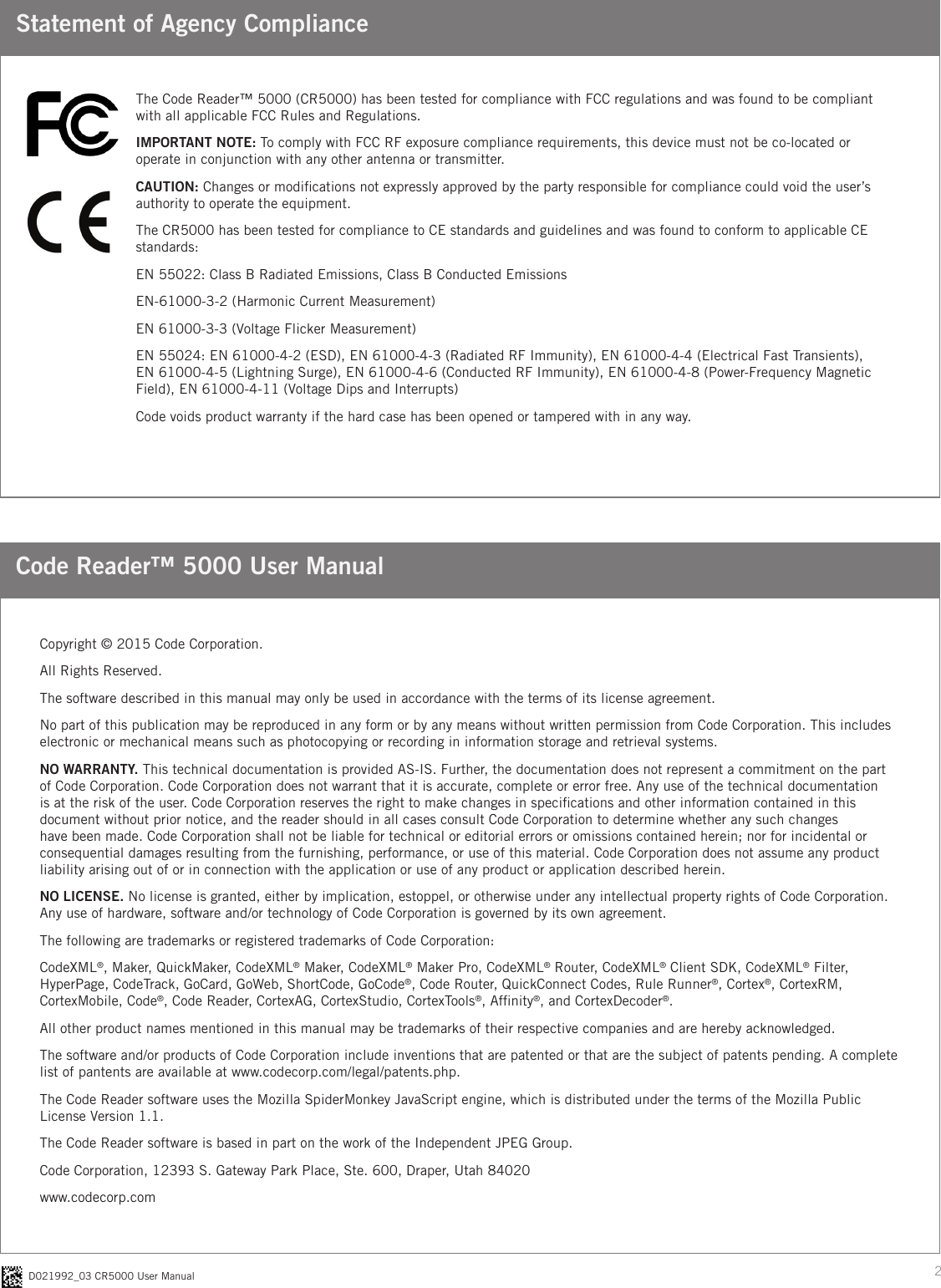 2D021992_03 CR5000 User ManualStatement of Agency ComplianceCode Reader™ 5000 User ManualThe Code Reader™ 5000 (CR5000) has been tested for compliance with FCC regulations and was found to be compliant with all applicable FCC Rules and Regulations.IMPORTANT NOTE: To comply with FCC RF exposure compliance requirements, this device must not be co-located or operate in conjunction with any other antenna or transmitter.CAUTION: Changes or modications not expressly approved by the party responsible for compliance could void the user’s authority to operate the equipment.The CR5000 has been tested for compliance to CE standards and guidelines and was found to conform to applicable CE standards:EN 55022: Class B Radiated Emissions, Class B Conducted EmissionsEN-61000-3-2 (Harmonic Current Measurement)EN 61000-3-3 (Voltage Flicker Measurement)EN 55024: EN 61000-4-2 (ESD), EN 61000-4-3 (Radiated RF Immunity), EN 61000-4-4 (Electrical Fast Transients),  EN 61000-4-5 (Lightning Surge), EN 61000-4-6 (Conducted RF Immunity), EN 61000-4-8 (Power-Frequency Magnetic Field), EN 61000-4-11 (Voltage Dips and Interrupts)Code voids product warranty if the hard case has been opened or tampered with in any way.Copyright © 2015 Code Corporation.All Rights Reserved.The software described in this manual may only be used in accordance with the terms of its license agreement.No part of this publication may be reproduced in any form or by any means without written permission from Code Corporation. This includes electronic or mechanical means such as photocopying or recording in information storage and retrieval systems.NO WARRANTY. This technical documentation is provided AS-IS. Further, the documentation does not represent a commitment on the part of Code Corporation. Code Corporation does not warrant that it is accurate, complete or error free. Any use of the technical documentation is at the risk of the user. Code Corporation reserves the right to make changes in specications and other information contained in this document without prior notice, and the reader should in all cases consult Code Corporation to determine whether any such changes have been made. Code Corporation shall not be liable for technical or editorial errors or omissions contained herein; nor for incidental or consequential damages resulting from the furnishing, performance, or use of this material. Code Corporation does not assume any product liability arising out of or in connection with the application or use of any product or application described herein.NO LICENSE. No license is granted, either by implication, estoppel, or otherwise under any intellectual property rights of Code Corporation. Any use of hardware, software and/or technology of Code Corporation is governed by its own agreement. The following are trademarks or registered trademarks of Code Corporation:CodeXML®, Maker, QuickMaker, CodeXML® Maker, CodeXML® Maker Pro, CodeXML® Router, CodeXML® Client SDK, CodeXML® Filter, HyperPage, CodeTrack, GoCard, GoWeb, ShortCode, GoCode®, Code Router, QuickConnect Codes, Rule Runner®, Cortex®, CortexRM, CortexMobile, Code®, Code Reader, CortexAG, CortexStudio, CortexTools®, Afnity®, and CortexDecoder®.All other product names mentioned in this manual may be trademarks of their respective companies and are hereby acknowledged.The software and/or products of Code Corporation include inventions that are patented or that are the subject of patents pending. A complete list of pantents are available at www.codecorp.com/legal/patents.php.The Code Reader software uses the Mozilla SpiderMonkey JavaScript engine, which is distributed under the terms of the Mozilla Public License Version 1.1. The Code Reader software is based in part on the work of the Independent JPEG Group.Code Corporation, 12393 S. Gateway Park Place, Ste. 600, Draper, Utah 84020www.codecorp.com