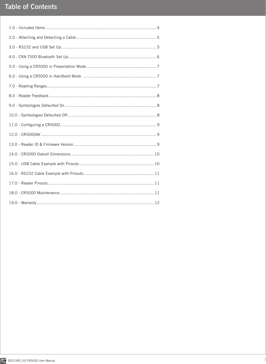 3D021992_03 CR5000 User ManualTable of Contents1.0 - Included Items ........................................................................................... 42.0 - Attaching and Detaching a Cable .................................................................. 53.0 - RS232 and USB Set Up .............................................................................. 54.0 - CRA-T500 Bluetooth Set Up ........................................................................ 65.0 - Using a CR5000 in Presentation Mode ......................................................... 76.0 - Using a CR5000 in Handheld Mode  ............................................................ 77.0 - Reading Ranges .......................................................................................... 78.0 - Reader Feedback ........................................................................................ 89.0 - Symbologies Defaulted On ........................................................................... 810.0 - Symbologies Defaulted Off ......................................................................... 811.0 - Conguring a CR5000 ............................................................................... 912.0 - CR5000AV ............................................................................................... 913.0 - Reader ID &amp; Firmware Version .................................................................... 914.0 - CR5000 Overall Dimensions .................................................................... 1015.0 - USB Cable Example with Pinouts ............................................................. 1016.0 - RS232 Cable Example with Pinouts .......................................................... 1117.0 - Reader Pinouts ....................................................................................... 1118.0 - CR5000 Maintenance ............................................................................. 1119.0 - Warranty ................................................................................................12