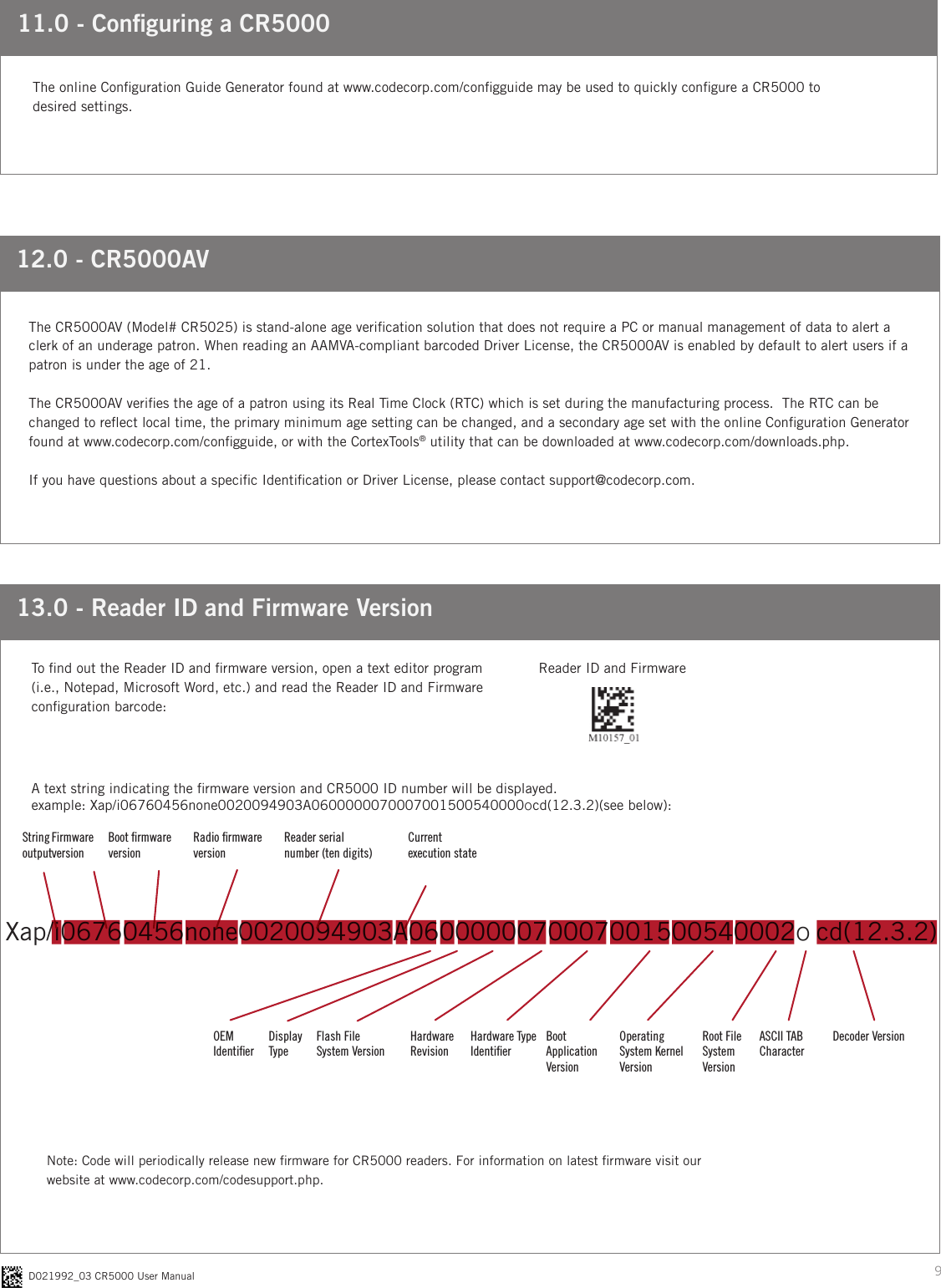 9D021992_03 CR5000 User Manual12.0 - CR5000AVThe CR5000AV (Model# CR5025) is stand-alone age verication solution that does not require a PC or manual management of data to alert a clerk of an underage patron. When reading an AAMVA-compliant barcoded Driver License, the CR5000AV is enabled by default to alert users if a patron is under the age of 21. The CR5000AV veries the age of a patron using its Real Time Clock (RTC) which is set during the manufacturing process.  The RTC can be changed to reect local time, the primary minimum age setting can be changed, and a secondary age set with the online Conguration Generator found at www.codecorp.com/congguide, or with the CortexTools® utility that can be downloaded at www.codecorp.com/downloads.php. If you have questions about a specic Identication or Driver License, please contact support@codecorp.com.11.0 - Conguring a CR5000The online Conguration Guide Generator found at www.codecorp.com/congguide may be used to quickly congure a CR5000 to desired settings.Xap/i06760456none0020094903A0600000070007001500540002o cd(12.3.2)13.0 - Reader ID and Firmware VersionA text string indicating the rmware version and CR5000 ID number will be displayed.example: Xap/i06760456none0020094903A0600000070007001500540000ocd(12.3.2)(see below):To nd out the Reader ID and rmware version, open a text editor program (i.e., Notepad, Microsoft Word, etc.) and read the Reader ID and Firmware conguration barcode:Reader ID and FirmwareNote: Code will periodically release new rmware for CR5000 readers. For information on latest rmware visit our  website at www.codecorp.com/codesupport.php.Firmware versionBoot ﬁrmware versionRadio ﬁrmware versionReader serial  number (ten digits)Current  execution stateString  outputOEM  IdentiﬁerDisplay  TypeFlash File  System VersionHardware RevisionHardware Type IdentiﬁerBoot  Application VersionOperating System Kernel VersionRoot File System VersionASCII TAB CharacterDecoder Version