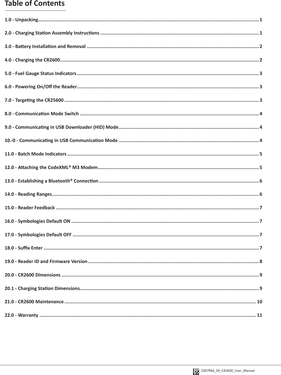 C007964_04_CR2600_User_Manual Table of Contents1.0 - Unpacking............................................................................................................................................................... 1 .................................................................................................................. 1 ............................................................................................................................ 24.0 - Charging the CR2600 ............................................................................................................................................... 25.0 - Fuel Gauge Status Indicators ................................................................................................................................... 3 ................................................................................................................................... 3 ............................................................................................................................................ 3 ................................................................................................................................. 4 ..................................................................................................... 4 ..................................................................................................... 411.0 - Batch Mode Indicators .......................................................................................................................................... 5 .................................................................................................................... 5 ................................................................................................................... 614.0 - Reading Ranges ..................................................................................................................................................... 615.0 - Reader Feedback .................................................................................................................................................. 716.0 - Symbologies Default ON ....................................................................................................................................... 717.0 - Symbologies Default OFF ...................................................................................................................................... 7 ........................................................................................................................................................... 719.0 - Reader ID and Firmware Version ........................................................................................................................... 820.0 - CR2600 Dimensions .............................................................................................................................................. 9................................................................................................................................. 921.0 - CR2600 Maintenance .......................................................................................................................................... 1022.0 - Warranty ............................................................................................................................................................ 11