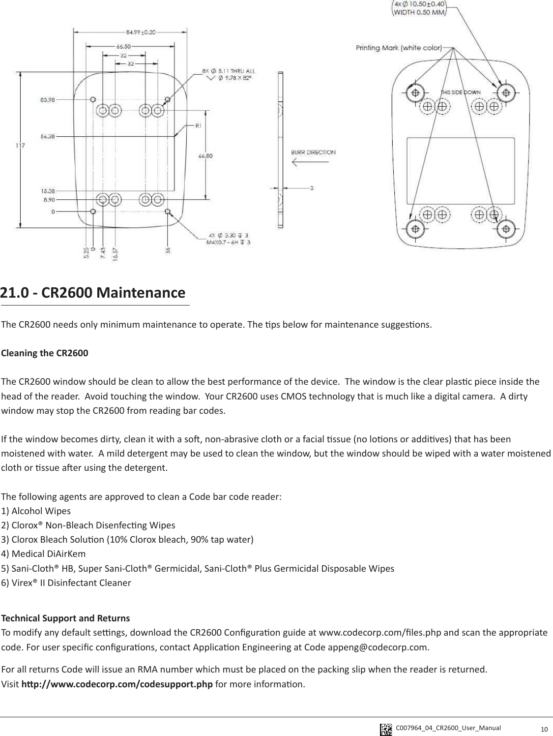 C007964_04_CR2600_User_Manual  10The CR2600 needs only minimum maintenance to operate. The ps below for maintenance suggesons.Cleaning the CR2600 The CR2600 window should be clean to allow the best performance of the device.  The window is the clear plasc piece inside the head of the reader.  Avoid touching the window.  Your CR2600 uses CMOS technology that is much like a digital camera.  A dirty window may stop the CR2600 from reading bar codes.  If the window becomes dirty, clean it with a so, non-abrasive cloth or a facial ssue (no loons or addives) that has been moistened with water.  A mild detergent may be used to clean the window, but the window should be wiped with a water moistened cloth or ssue aer using the detergent.The following agents are approved to clean a Code bar code reader:1) Alcohol Wipes2) Clorox® Non-Bleach Disenfecng Wipes3) Clorox Bleach Soluon (10% Clorox bleach, 90% tap water)4) Medical DiAirKem5) Sani-Cloth® HB, Super Sani-Cloth® Germicidal, Sani-Cloth® Plus Germicidal Disposable Wipes6) Virex® II Disinfectant Cleaner21.0 - CR2600 MaintenanceTechnical Support and ReturnsTo modify any default sengs, download the CR2600 Conguraon guide at www.codecorp.com/les.php and scan the appropriate code. For user specic conguraons, contact Applicaon Engineering at Code appeng@codecorp.com.For all returns Code will issue an RMA number which must be placed on the packing slip when the reader is returned.  Visit hp://www.codecorp.com/codesupport.php for more informaon.