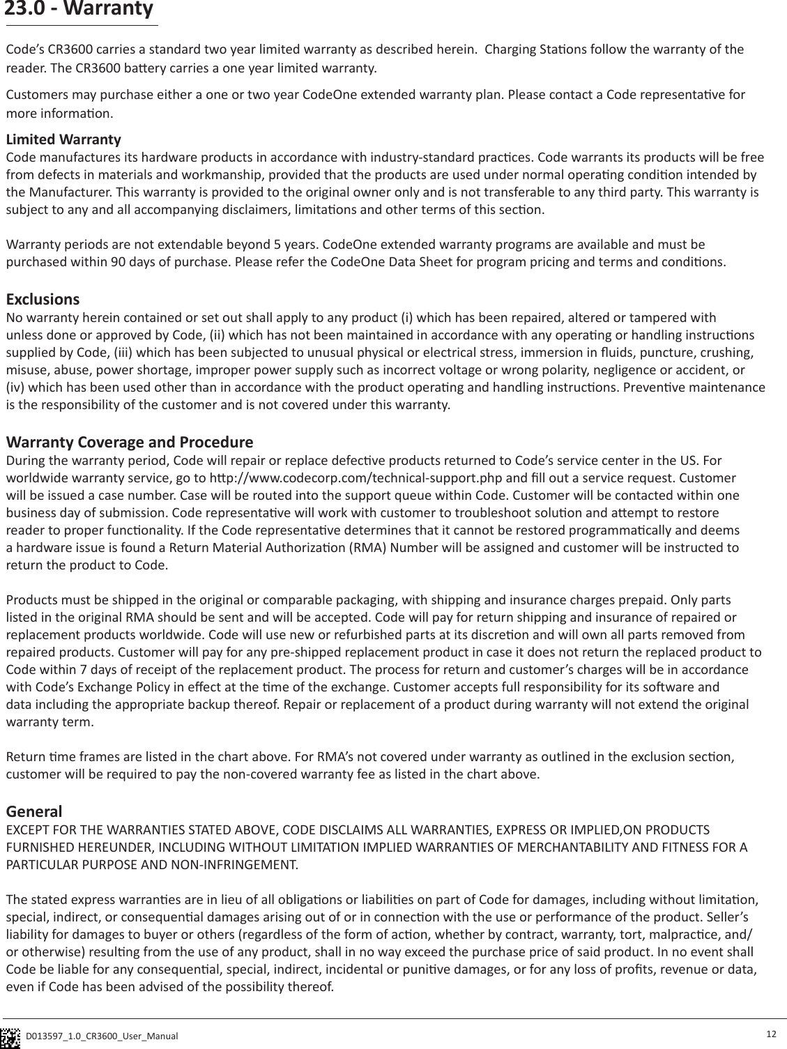 D013597_1.0_CR3600_User_Manual 23.0 - Warranty12Code’s CR3600 carries a standard two year limited warranty as described herein.  Charging Staons follow the warranty of the reader. The CR3600 baery carries a one year limited warranty.Customers may purchase either a one or two year CodeOne extended warranty plan. Please contact a Code representave for more informaon. Limited WarrantyCode manufactures its hardware products in accordance with industry-standard pracces. Code warrants its products will be free from defects in materials and workmanship, provided that the products are used under normal operang condion intended by the Manufacturer. This warranty is provided to the original owner only and is not transferable to any third party. This warranty is subject to any and all accompanying disclaimers, limitaons and other terms of this secon.Warranty periods are not extendable beyond 5 years. CodeOne extended warranty programs are available and must be purchased within 90 days of purchase. Please refer the CodeOne Data Sheet for program pricing and terms and condions. ExclusionsNo warranty herein contained or set out shall apply to any product (i) which has been repaired, altered or tampered with unless done or approved by Code, (ii) which has not been maintained in accordance with any operang or handling instrucons supplied by Code, (iii) which has been subjected to unusual physical or electrical stress, immersion in uids, puncture, crushing, misuse, abuse, power shortage, improper power supply such as incorrect voltage or wrong polarity, negligence or accident, or (iv) which has been used other than in accordance with the product operang and handling instrucons. Prevenve maintenance is the responsibility of the customer and is not covered under this warranty.Warranty Coverage and ProcedureDuring the warranty period, Code will repair or replace defecve products returned to Code’s service center in the US. For worldwide warranty service, go to hp://www.codecorp.com/technical-support.php and ll out a service request. Customer will be issued a case number. Case will be routed into the support queue within Code. Customer will be contacted within one business day of submission. Code representave will work with customer to troubleshoot soluon and aempt to restore reader to proper funconality. If the Code representave determines that it cannot be restored programmacally and deems a hardware issue is found a Return Material Authorizaon (RMA) Number will be assigned and customer will be instructed to return the product to Code. Products must be shipped in the original or comparable packaging, with shipping and insurance charges prepaid. Only parts listed in the original RMA should be sent and will be accepted. Code will pay for return shipping and insurance of repaired or replacement products worldwide. Code will use new or refurbished parts at its discreon and will own all parts removed from repaired products. Customer will pay for any pre-shipped replacement product in case it does not return the replaced product to Code within 7 days of receipt of the replacement product. The process for return and customer’s charges will be in accordance with Code’s Exchange Policy in eect at the me of the exchange. Customer accepts full responsibility for its soware and data including the appropriate backup thereof. Repair or replacement of a product during warranty will not extend the original warranty term. Return me frames are listed in the chart above. For RMA’s not covered under warranty as outlined in the exclusion secon, customer will be required to pay the non-covered warranty fee as listed in the chart above.GeneralEXCEPT FOR THE WARRANTIES STATED ABOVE, CODE DISCLAIMS ALL WARRANTIES, EXPRESS OR IMPLIED,ON PRODUCTS FURNISHED HEREUNDER, INCLUDING WITHOUT LIMITATION IMPLIED WARRANTIES OF MERCHANTABILITY AND FITNESS FOR A PARTICULAR PURPOSE AND NON-INFRINGEMENT. The stated express warranes are in lieu of all obligaons or liabilies on part of Code for damages, including without limitaon, special, indirect, or consequenal damages arising out of or in connecon with the use or performance of the product. Seller’s liability for damages to buyer or others (regardless of the form of acon, whether by contract, warranty, tort, malpracce, and/or otherwise) resulng from the use of any product, shall in no way exceed the purchase price of said product. In no event shall Code be liable for any consequenal, special, indirect, incidental or punive damages, or for any loss of prots, revenue or data, even if Code has been advised of the possibility thereof.