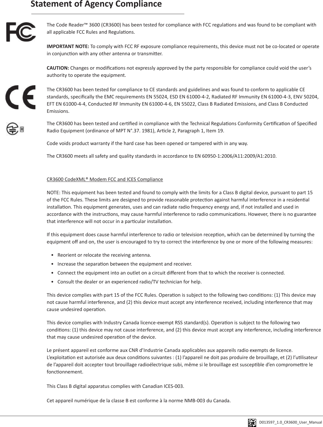 D013597_1.0_CR3600_User_Manual Statement of Agency ComplianceThe Code Reader™ 3600 (CR3600) has been tested for compliance with FCC regulaons and was found to be compliant with all applicable FCC Rules and Regulaons.IMPORTANT NOTE: To comply with FCC RF exposure compliance requirements, this device must not be co-located or operate in conjuncon with any other antenna or transmier.CAUTION: Changes or modicaons not expressly approved by the party responsible for compliance could void the user’s authority to operate the equipment.The CR3600 has been tested for compliance to CE standards and guidelines and was found to conform to applicable CE standards, specically the EMC requirements EN 55024, ESD EN 61000-4-2, Radiated RF Immunity EN 61000-4-3, ENV 50204, EFT EN 61000-4-4, Conducted RF Immunity EN 61000-4-6, EN 55022, Class B Radiated Emissions, and Class B Conducted Emissions.The CR3600 has been tested and cered in compliance with the Technical Regulaons Conformity Cercaon of Specied Radio Equipment (ordinance of MPT N°.37. 1981), Arcle 2, Paragraph 1, Item 19.Code voids product warranty if the hard case has been opened or tampered with in any way.The CR3600 meets all safety and quality standards in accordance to EN 60950-1:2006/A11:2009/A1:2010.CR3600 CodeXML® Modem FCC and ICES ComplianceNOTE: This equipment has been tested and found to comply with the limits for a Class B digital device, pursuant to part 15 of the FCC Rules. These limits are designed to provide reasonable protecon against harmful interference in a residenal installaon. This equipment generates, uses and can radiate radio frequency energy and, if not installed and used in accordance with the instrucons, may cause harmful interference to radio communicaons. However, there is no guarantee that interference will not occur in a parcular installaon. If this equipment does cause harmful interference to radio or television recepon, which can be determined by turning the equipment o and on, the user is encouraged to try to correct the interference by one or more of the following measures:•  Reorient or relocate the receiving antenna.•  Increase the separaon between the equipment and receiver.•  Connect the equipment into an outlet on a circuit dierent from that to which the receiver is connected.•  Consult the dealer or an experienced radio/TV technician for help.This device complies with part 15 of the FCC Rules. Operaon is subject to the following two condions: (1) This device may not cause harmful interference, and (2) this device must accept any interference received, including interference that may cause undesired operaon.This device complies with Industry Canada licence-exempt RSS standard(s). Operaon is subject to the following two condions: (1) this device may not cause interference, and (2) this device must accept any interference, including interference that may cause undesired operaon of the device.Le présent appareil est conforme aux CNR d’Industrie Canada applicables aux appareils radio exempts de licence. L’exploitaon est autorisée aux deux condions suivantes : (1) l’appareil ne doit pas produire de brouillage, et (2) l’ulisateur de l’appareil doit accepter tout brouillage radioélectrique subi, même si le brouillage est suscepble d’en compromere le fonconnement.This Class B digital apparatus complies with Canadian ICES-003.Cet appareil numérique de la classe B est conforme à la norme NMB-003 du Canada.