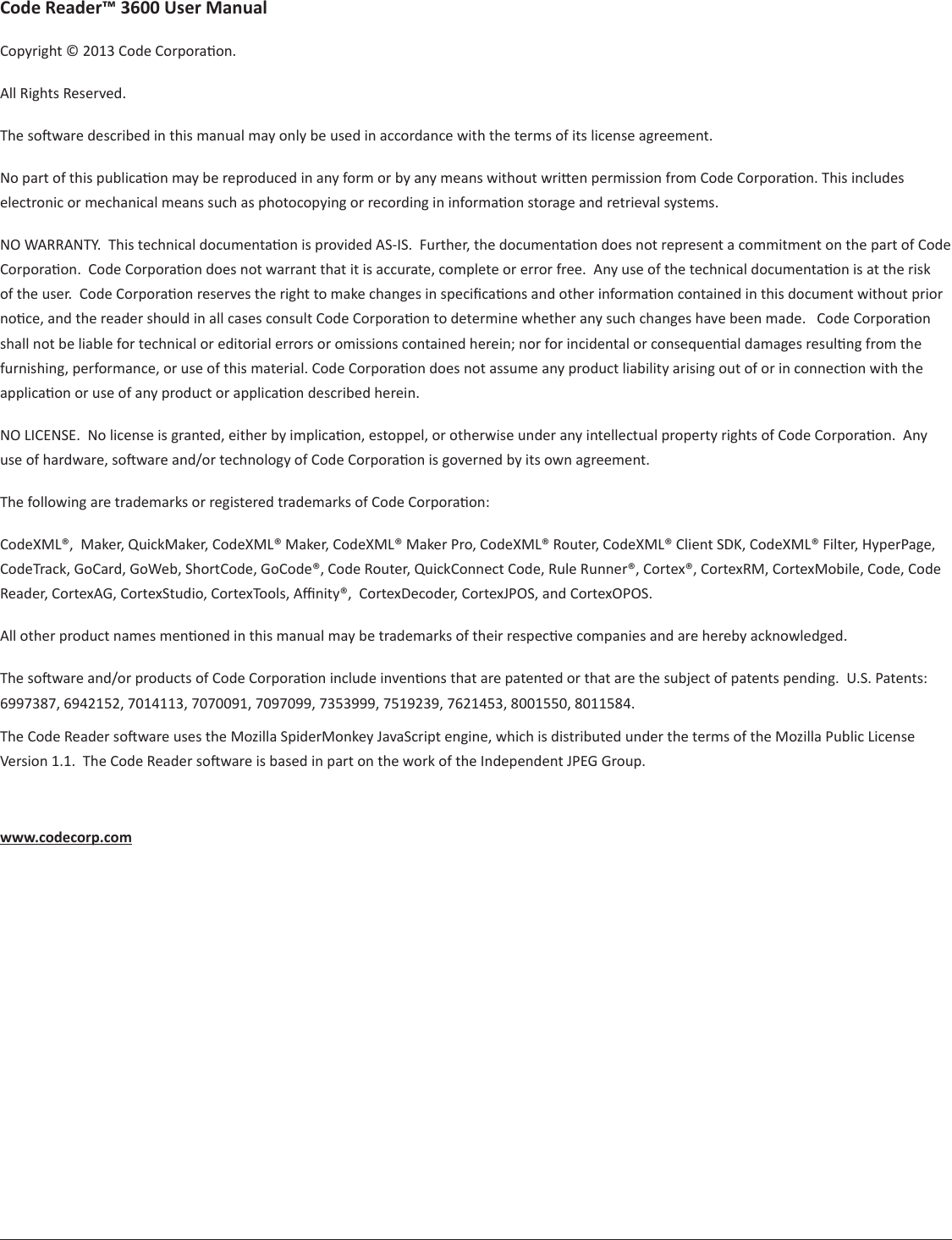 D013597_1.0_CR3600_User_Manual Code Reader™ 3600 User ManualCopyright © 2013 Code Corporaon.All Rights Reserved.The soware described in this manual may only be used in accordance with the terms of its license agreement.No part of this publicaon may be reproduced in any form or by any means without wrien permission from Code Corporaon. This includes electronic or mechanical means such as photocopying or recording in informaon storage and retrieval systems.NO WARRANTY.  This technical documentaon is provided AS-IS.  Further, the documentaon does not represent a commitment on the part of Code Corporaon.  Code Corporaon does not warrant that it is accurate, complete or error free.  Any use of the technical documentaon is at the risk of the user.  Code Corporaon reserves the right to make changes in specicaons and other informaon contained in this document without prior noce, and the reader should in all cases consult Code Corporaon to determine whether any such changes have been made.   Code Corporaon shall not be liable for technical or editorial errors or omissions contained herein; nor for incidental or consequenal damages resulng from the furnishing, performance, or use of this material. Code Corporaon does not assume any product liability arising out of or in connecon with the applicaon or use of any product or applicaon described herein.NO LICENSE.  No license is granted, either by implicaon, estoppel, or otherwise under any intellectual property rights of Code Corporaon.  Any use of hardware, soware and/or technology of Code Corporaon is governed by its own agreement.  The following are trademarks or registered trademarks of Code Corporaon:CodeXML®,  Maker, QuickMaker, CodeXML® Maker, CodeXML® Maker Pro, CodeXML® Router, CodeXML® Client SDK, CodeXML® Filter, HyperPage, CodeTrack, GoCard, GoWeb, ShortCode, GoCode®, Code Router, QuickConnect Code, Rule Runner®, Cortex®, CortexRM, CortexMobile, Code, Code Reader, CortexAG, CortexStudio, CortexTools, Anity®,  CortexDecoder, CortexJPOS, and CortexOPOS.All other product names menoned in this manual may be trademarks of their respecve companies and are hereby acknowledged.The soware and/or products of Code Corporaon include invenons that are patented or that are the subject of patents pending.  U.S. Patents:  6997387, 6942152, 7014113, 7070091, 7097099, 7353999, 7519239, 7621453, 8001550, 8011584.The Code Reader soware uses the Mozilla SpiderMonkey JavaScript engine, which is distributed under the terms of the Mozilla Public License Version 1.1.  The Code Reader soware is based in part on the work of the Independent JPEG Group.www.codecorp.com