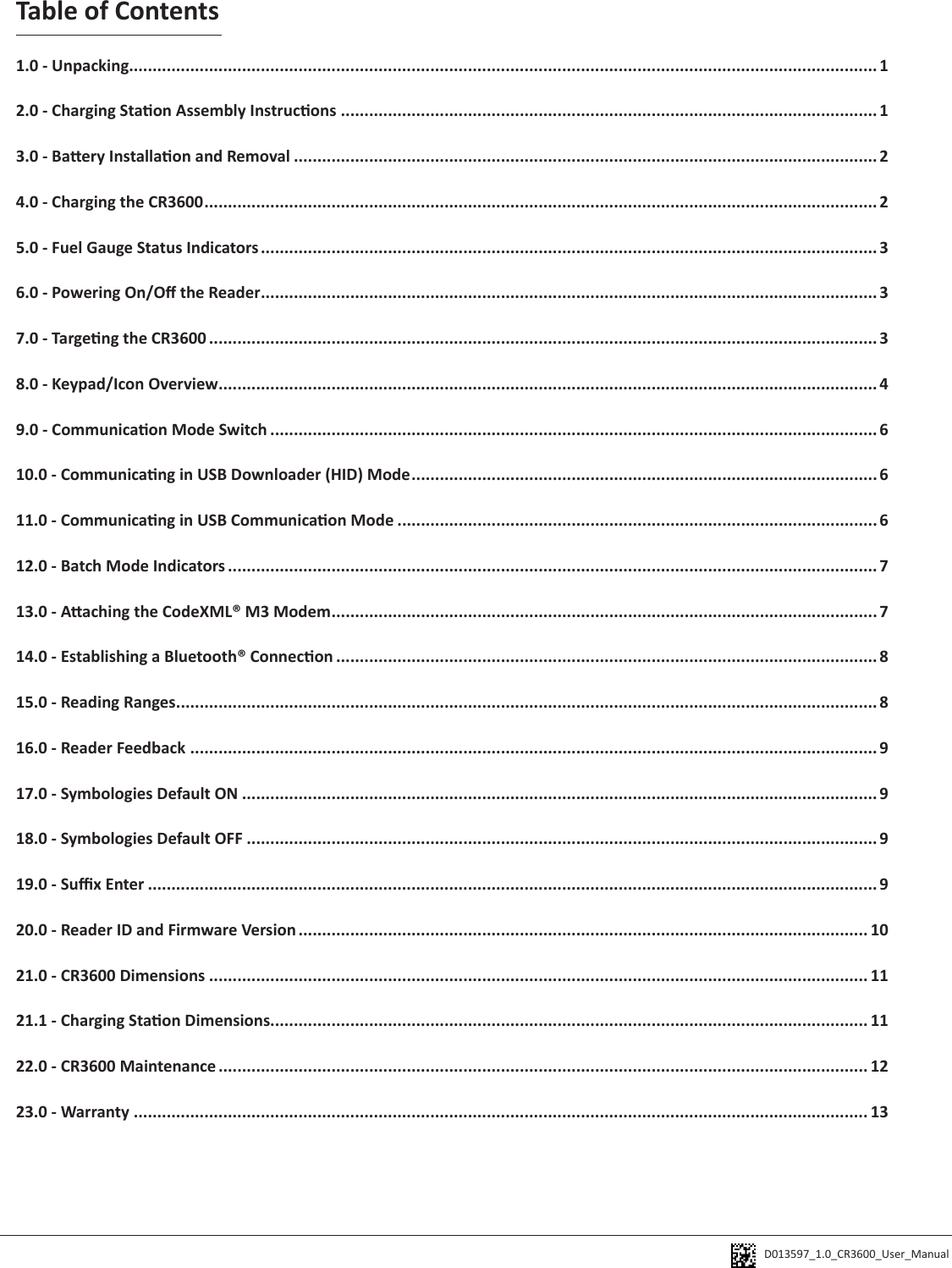 D013597_1.0_CR3600_User_Manual Table of Contents1.0 - Unpacking............................................................................................................................................................... 12.0 - Charging Staon Assembly Instrucons .................................................................................................................. 13.0 - Baery Installaon and Removal ............................................................................................................................ 24.0 - Charging the CR3600 ............................................................................................................................................... 25.0 - Fuel Gauge Status Indicators ................................................................................................................................... 36.0 - Powering On/O the Reader ................................................................................................................................... 37.0 - Targeng the CR3600 .............................................................................................................................................. 38.0 - Keypad/Icon Overview ............................................................................................................................................ 49.0 - Communicaon Mode Switch ................................................................................................................................. 610.0 - Communicang in USB Downloader (HID) Mode ...................................................................................................611.0 - Communicang in USB Communicaon Mode ...................................................................................................... 612.0 - Batch Mode Indicators .......................................................................................................................................... 713.0 - Aaching the CodeXML® M3 Modem .................................................................................................................... 714.0 - Establishing a Bluetooth® Connecon ................................................................................................................... 815.0 - Reading Ranges ..................................................................................................................................................... 816.0 - Reader Feedback .................................................................................................................................................. 917.0 - Symbologies Default ON ....................................................................................................................................... 918.0 - Symbologies Default OFF ...................................................................................................................................... 919.0 - Sux Enter ...........................................................................................................................................................920.0 - Reader ID and Firmware Version ......................................................................................................................... 1021.0 - CR3600 Dimensions ............................................................................................................................................ 1121.1 - Charging Staon Dimensions............................................................................................................................... 1122.0 - CR3600 Maintenance .......................................................................................................................................... 1223.0 - Warranty ............................................................................................................................................................ 13