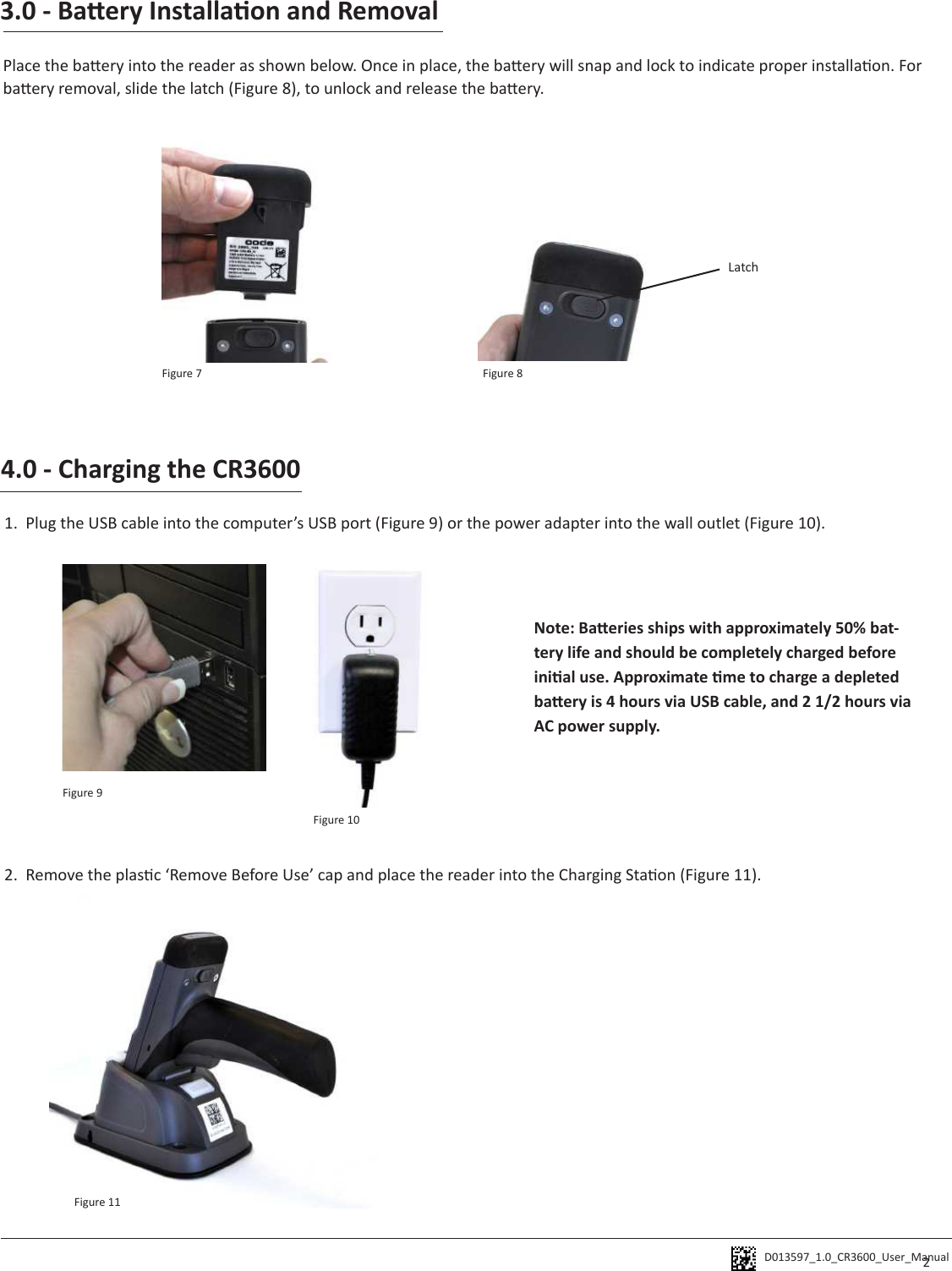 D013597_1.0_CR3600_User_Manual 3.0 - Baery Installaon and RemovalPlace the baery into the reader as shown below. Once in place, the baery will snap and lock to indicate proper installaon. For baery removal, slide the latch (Figure 8), to unlock and release the baery. Latch4.0 - Charging the CR36001.  Plug the USB cable into the computer’s USB port (Figure 9) or the power adapter into the wall outlet (Figure 10).  2.  Remove the plasc ‘Remove Before Use’ cap and place the reader into the Charging Staon (Figure 11). Note: Baeries ships with approximately 50% bat-tery life and should be completely charged before inial use. Approximate me to charge a depleted baery is 4 hours via USB cable, and 2 1/2 hours via AC power supply. 2Figure 7 Figure 8Figure 9Figure 10Figure 11