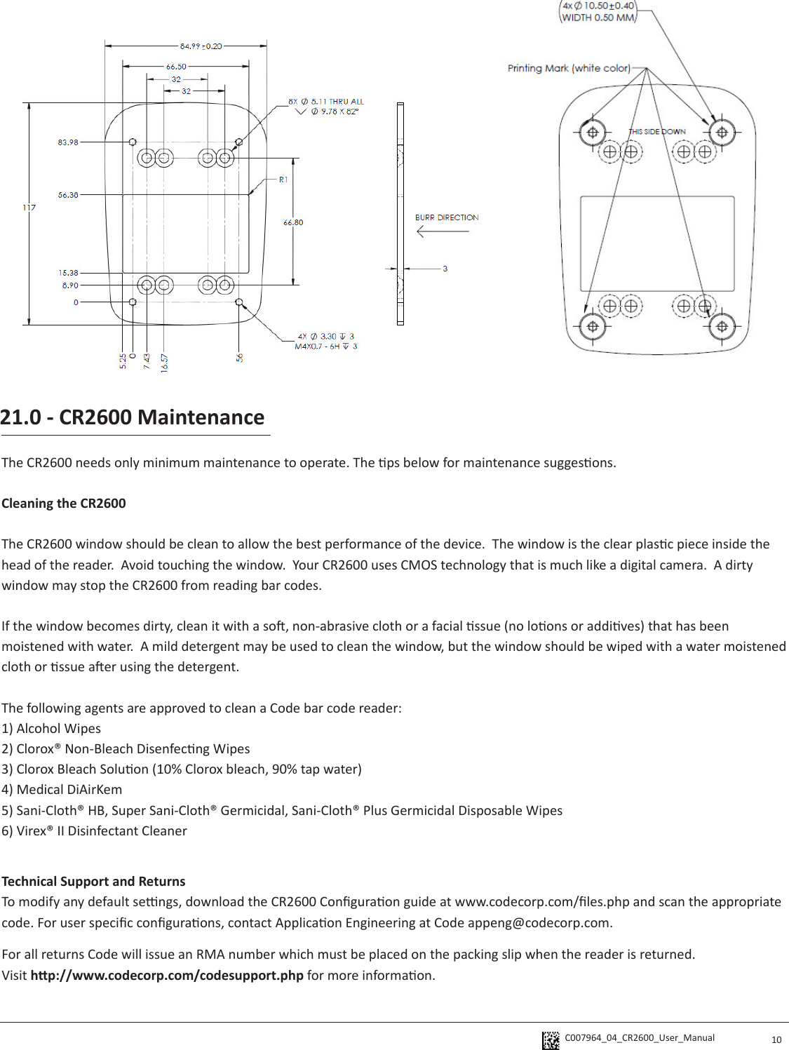 C007964_04_CR2600_User_Manual  10The CR2600 needs only minimum maintenance to operate. The ps below for maintenance suggesons.Cleaning the CR2600 The CR2600 window should be clean to allow the best performance of the device.  The window is the clear plasc piece inside the head of the reader.  Avoid touching the window.  Your CR2600 uses CMOS technology that is much like a digital camera.  A dirty window may stop the CR2600 from reading bar codes.  If the window becomes dirty, clean it with a so, non-abrasive cloth or a facial ssue (no loons or addives) that has been moistened with water.  A mild detergent may be used to clean the window, but the window should be wiped with a water moistened cloth or ssue aer using the detergent.The following agents are approved to clean a Code bar code reader:1) Alcohol Wipes2) Clorox® Non-Bleach Disenfecng Wipes3) Clorox Bleach Soluon (10% Clorox bleach, 90% tap water)4) Medical DiAirKem5) Sani-Cloth® HB, Super Sani-Cloth® Germicidal, Sani-Cloth® Plus Germicidal Disposable Wipes6) Virex® II Disinfectant Cleaner21.0 - CR2600 MaintenanceTechnical Support and ReturnsTo modify any default sengs, download the CR2600 Conguraon guide at www.codecorp.com/les.php and scan the appropriate code. For user specic conguraons, contact Applicaon Engineering at Code appeng@codecorp.com.For all returns Code will issue an RMA number which must be placed on the packing slip when the reader is returned.  Visit hp://www.codecorp.com/codesupport.php for more informaon.