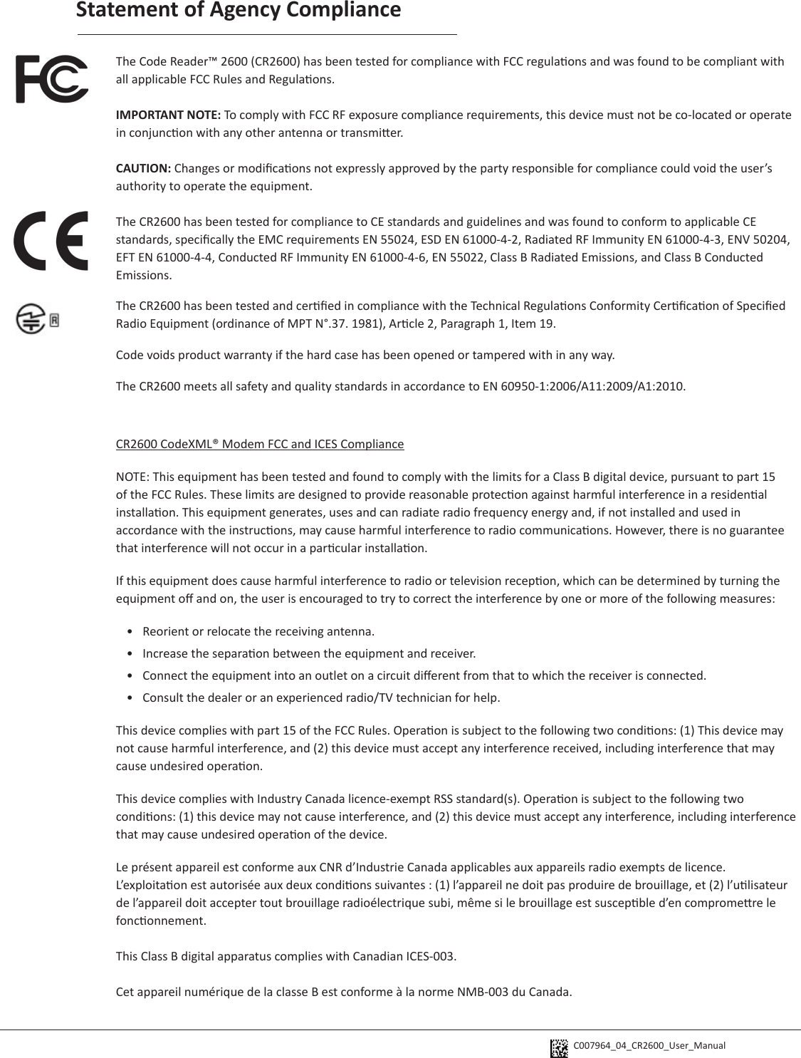 C007964_04_CR2600_User_Manual Statement of Agency ComplianceThe Code Reader™ 2600 (CR2600) has been tested for compliance with FCC regulaons and was found to be compliant with all applicable FCC Rules and Regulaons.IMPORTANT NOTE: To comply with FCC RF exposure compliance requirements, this device must not be co-located or operate in conjuncon with any other antenna or transmier.CAUTION: Changes or modicaons not expressly approved by the party responsible for compliance could void the user’s authority to operate the equipment.The CR2600 has been tested for compliance to CE standards and guidelines and was found to conform to applicable CE standards, specically the EMC requirements EN 55024, ESD EN 61000-4-2, Radiated RF Immunity EN 61000-4-3, ENV 50204, EFT EN 61000-4-4, Conducted RF Immunity EN 61000-4-6, EN 55022, Class B Radiated Emissions, and Class B Conducted Emissions.The CR2600 has been tested and cered in compliance with the Technical Regulaons Conformity Cercaon of Specied Radio Equipment (ordinance of MPT N°.37. 1981), Arcle 2, Paragraph 1, Item 19.Code voids product warranty if the hard case has been opened or tampered with in any way.The CR2600 meets all safety and quality standards in accordance to EN 60950-1:2006/A11:2009/A1:2010.CR2600 CodeXML® Modem FCC and ICES ComplianceNOTE: This equipment has been tested and found to comply with the limits for a Class B digital device, pursuant to part 15 of the FCC Rules. These limits are designed to provide reasonable protecon against harmful interference in a residenal installaon. This equipment generates, uses and can radiate radio frequency energy and, if not installed and used in accordance with the instrucons, may cause harmful interference to radio communicaons. However, there is no guarantee that interference will not occur in a parcular installaon. If this equipment does cause harmful interference to radio or television recepon, which can be determined by turning the equipment o and on, the user is encouraged to try to correct the interference by one or more of the following measures:•  Reorient or relocate the receiving antenna.•  Increase the separaon between the equipment and receiver.•  Connect the equipment into an outlet on a circuit dierent from that to which the receiver is connected.•  Consult the dealer or an experienced radio/TV technician for help.This device complies with part 15 of the FCC Rules. Operaon is subject to the following two condions: (1) This device may not cause harmful interference, and (2) this device must accept any interference received, including interference that may cause undesired operaon.This device complies with Industry Canada licence-exempt RSS standard(s). Operaon is subject to the following two condions: (1) this device may not cause interference, and (2) this device must accept any interference, including interference that may cause undesired operaon of the device.Le présent appareil est conforme aux CNR d’Industrie Canada applicables aux appareils radio exempts de licence. L’exploitaon est autorisée aux deux condions suivantes : (1) l’appareil ne doit pas produire de brouillage, et (2) l’ulisateur de l’appareil doit accepter tout brouillage radioélectrique subi, même si le brouillage est suscepble d’en compromere le fonconnement.This Class B digital apparatus complies with Canadian ICES-003.Cet appareil numérique de la classe B est conforme à la norme NMB-003 du Canada.