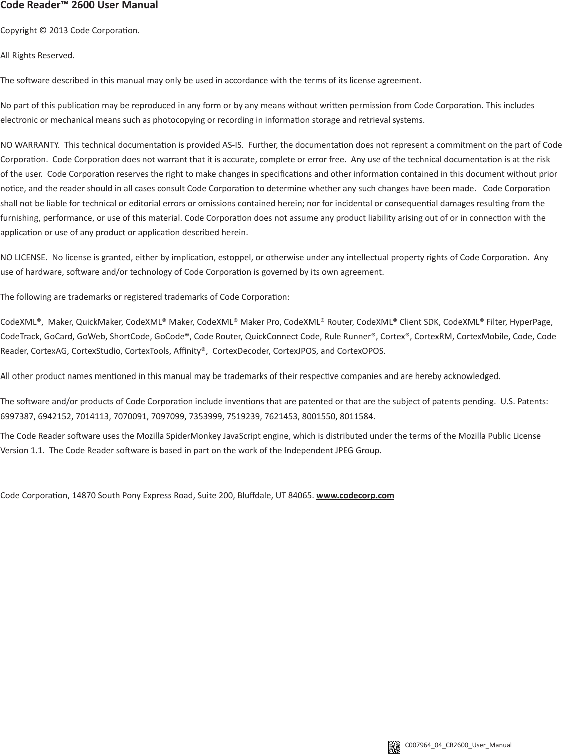 C007964_04_CR2600_User_Manual Code Reader™ 2600 User ManualCopyright © 2013 Code Corporaon.All Rights Reserved.The soware described in this manual may only be used in accordance with the terms of its license agreement.No part of this publicaon may be reproduced in any form or by any means without wrien permission from Code Corporaon. This includes electronic or mechanical means such as photocopying or recording in informaon storage and retrieval systems.NO WARRANTY.  This technical documentaon is provided AS-IS.  Further, the documentaon does not represent a commitment on the part of Code Corporaon.  Code Corporaon does not warrant that it is accurate, complete or error free.  Any use of the technical documentaon is at the risk of the user.  Code Corporaon reserves the right to make changes in specicaons and other informaon contained in this document without prior noce, and the reader should in all cases consult Code Corporaon to determine whether any such changes have been made.   Code Corporaon shall not be liable for technical or editorial errors or omissions contained herein; nor for incidental or consequenal damages resulng from the furnishing, performance, or use of this material. Code Corporaon does not assume any product liability arising out of or in connecon with the applicaon or use of any product or applicaon described herein.NO LICENSE.  No license is granted, either by implicaon, estoppel, or otherwise under any intellectual property rights of Code Corporaon.  Any use of hardware, soware and/or technology of Code Corporaon is governed by its own agreement.  The following are trademarks or registered trademarks of Code Corporaon:CodeXML®,  Maker, QuickMaker, CodeXML® Maker, CodeXML® Maker Pro, CodeXML® Router, CodeXML® Client SDK, CodeXML® Filter, HyperPage, CodeTrack, GoCard, GoWeb, ShortCode, GoCode®, Code Router, QuickConnect Code, Rule Runner®, Cortex®, CortexRM, CortexMobile, Code, Code Reader, CortexAG, CortexStudio, CortexTools, Anity®,  CortexDecoder, CortexJPOS, and CortexOPOS.All other product names menoned in this manual may be trademarks of their respecve companies and are hereby acknowledged.The soware and/or products of Code Corporaon include invenons that are patented or that are the subject of patents pending.  U.S. Patents:  6997387, 6942152, 7014113, 7070091, 7097099, 7353999, 7519239, 7621453, 8001550, 8011584.The Code Reader soware uses the Mozilla SpiderMonkey JavaScript engine, which is distributed under the terms of the Mozilla Public License Version 1.1.  The Code Reader soware is based in part on the work of the Independent JPEG Group.Code Corporaon, 14870 South Pony Express Road, Suite 200, Bludale, UT 84065. www.codecorp.com