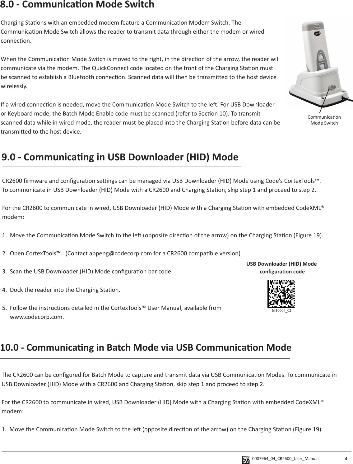 C007964_04_CR2600_User_Manual  48.0 - Communicaon Mode SwitchCharging Staons with an embedded modem feature a Communicaon Modem Switch. The Communicaon Mode Switch allows the reader to transmit data through either the modem or wired connecon. When the Communicaon Mode Switch is moved to the right, in the direcon of the arrow, the reader will communicate via the modem. The QuickConnect code located on the front of the Charging Staon must be scanned to establish a Bluetooth connecon. Scanned data will then be transmied to the host device wirelessly. If a wired connecon is needed, move the Communicaon Mode Switch to the le. For USB Downloader or Keyboard mode, the Batch Mode Enable code must be scanned (refer to Secon 10). To transmit scanned data while in wired mode, the reader must be placed into the Charging Staon before data can be transmied to the host device. 9.0 - Communicang in USB Downloader (HID) ModeCR2600 rmware and conguraon sengs can be managed via USB Downloader (HID) Mode using Code’s CortexTools™.To communicate in USB Downloader (HID) Mode with a CR2600 and Charging Staon, skip step 1 and proceed to step 2.For the CR2600 to communicate in wired, USB Downloader (HID) Mode with a Charging Staon with embedded CodeXML® modem:1.  Move the Communicaon Mode Switch to the le (opposite direcon of the arrow) on the Charging Staon (Figure 19).2.  Open CortexTools™.  (Contact appeng@codecorp.com for a CR2600 compable version)3.  Scan the USB Downloader (HID) Mode conguraon bar code.4.  Dock the reader into the Charging Staon.5.  Follow the instrucons detailed in the CortexTools™ User Manual, available from   www.codecorp.com.USB Downloader (HID) Mode conguraon codeCommunicaon Mode SwitchThe CR2600 can be congured for Batch Mode to capture and transmit data via USB Communicaon Modes. To communicate in USB Downloader (HID) Mode with a CR2600 and Charging Staon, skip step 1 and proceed to step 2.For the CR2600 to communicate in wired, USB Downloader (HID) Mode with a Charging Staon with embedded CodeXML® modem:1.  Move the Communicaon Mode Switch to the le (opposite direcon of the arrow) on the Charging Staon (Figure 19).10.0 - Communicang in Batch Mode via USB Communicaon Mode