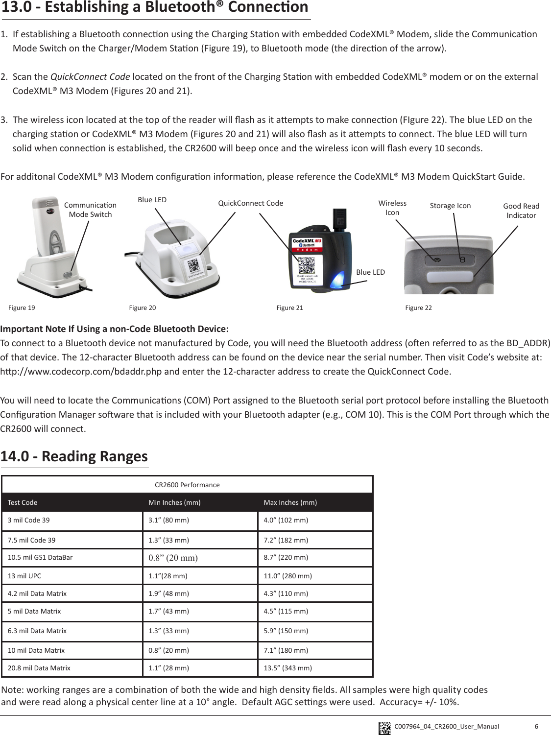 C007964_04_CR2600_User_Manual 14.0 - Reading RangesCR2600 PerformanceTest Code Min Inches (mm) Max Inches (mm)3 mil Code 39 3.1” (80 mm) 4.0” (102 mm)7.5 mil Code 39 1.3” (33 mm) 7.2” (182 mm)10.5 mil GS1 DataBar 0.8” (20 mm) 8.7” (220 mm)13 mil UPC 1.1”(28 mm) 11.0” (280 mm)4.2 mil Data Matrix 1.9” (48 mm) 4.3” (110 mm)5 mil Data Matrix 1.7” (43 mm) 4.5” (115 mm)6.3 mil Data Matrix 1.3” (33 mm) 5.9” (150 mm)10 mil Data Matrix 0.8” (20 mm) 7.1” (180 mm)20.8 mil Data Matrix 1.1” (28 mm) 13.5” (343 mm)Note: working ranges are a combinaon of both the wide and high density elds. All samples were high quality codes and were read along a physical center line at a 10° angle.  Default AGC sengs were used.  Accuracy= +/- 10%.6Important Note If Using a non-Code Bluetooth Device:To connect to a Bluetooth device not manufactured by Code, you will need the Bluetooth address (oen referred to as the BD_ADDR) of that device. The 12-character Bluetooth address can be found on the device near the serial number. Then visit Code’s website at: hp://www.codecorp.com/bdaddr.php and enter the 12-character address to create the QuickConnect Code.You will need to locate the Communicaons (COM) Port assigned to the Bluetooth serial port protocol before installing the Bluetooth Conguraon Manager soware that is included with your Bluetooth adapter (e.g., COM 10). This is the COM Port through which the CR2600 will connect. QuickConnect CodeBlue LEDBlue LED Wireless Icon Storage Icon Good Read IndicatorCommunicaon Mode SwitchFigure 19 Figure 20 Figure 21 Figure 2213.0 - Establishing a Bluetooth® Connecon1.  If establishing a Bluetooth connecon using the Charging Staon with embedded CodeXML® Modem, slide the Communicaon Mode Switch on the Charger/Modem Staon (Figure 19), to Bluetooth mode (the direcon of the arrow). 2.  Scan the QuickConnect Code located on the front of the Charging Staon with embedded CodeXML® modem or on the external CodeXML® M3 Modem (Figures 20 and 21). 3.  The wireless icon located at the top of the reader will ash as it aempts to make connecon (FIgure 22). The blue LED on the charging staon or CodeXML® M3 Modem (Figures 20 and 21) will also ash as it aempts to connect. The blue LED will turn solid when connecon is established, the CR2600 will beep once and the wireless icon will ash every 10 seconds.For additonal CodeXML® M3 Modem conguraon informaon, please reference the CodeXML® M3 Modem QuickStart Guide.