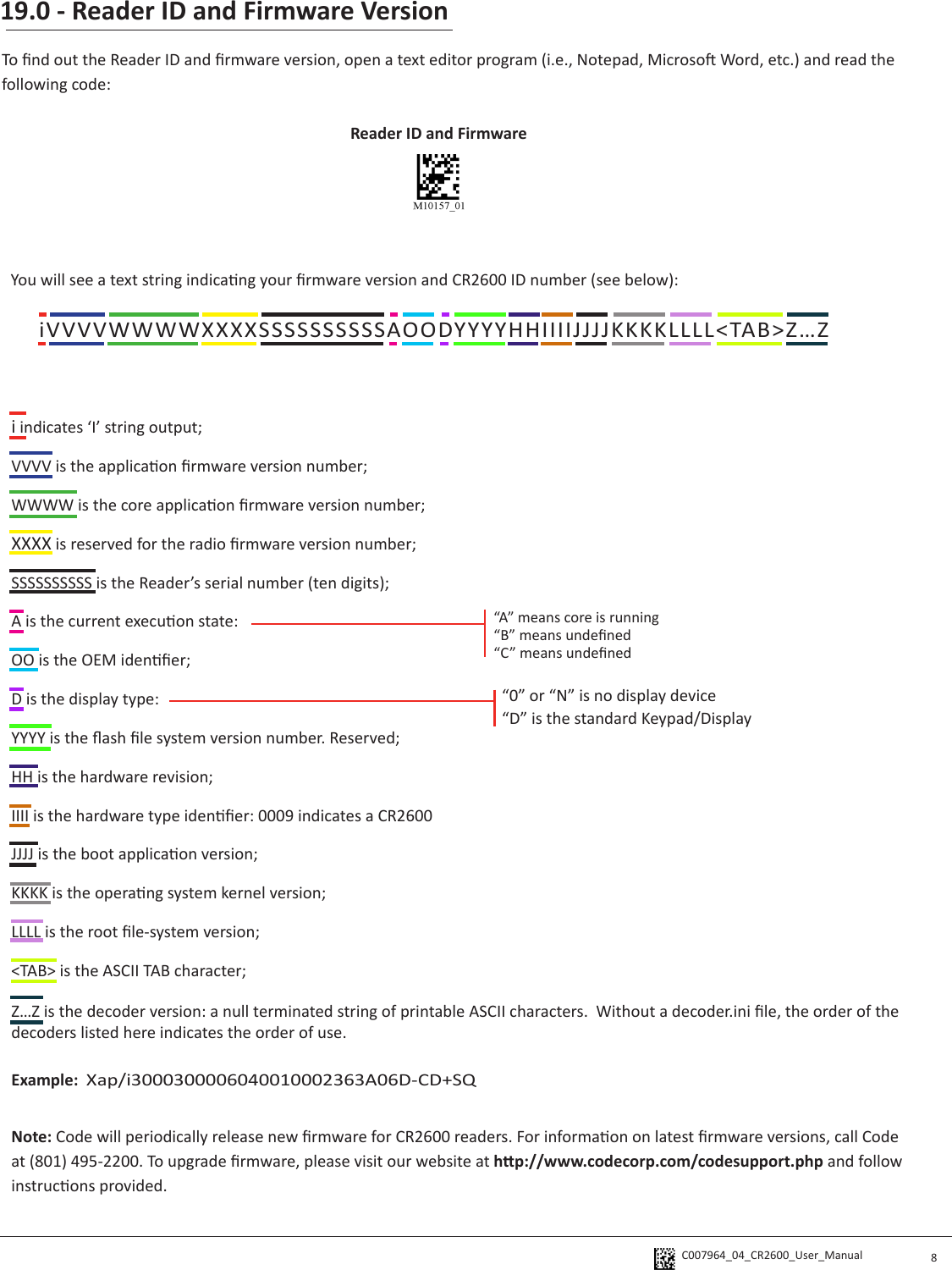 C007964_04_CR2600_User_Manual 19.0 - Reader ID and Firmware Version8Reader ID and Firmware iVVVVWWWWXXXXSSSSSSSSSSAOODYYYYHHIIIIJJJJKKKKLLLL&lt;TAB&gt;Z…ZTo nd out the Reader ID and rmware version, open a text editor program (i.e., Notepad, Microso Word, etc.) and read the following code:You will see a text string indicang your rmware version and CR2600 ID number (see below):i indicates ‘I’ string output;VVVV is the applicaon rmware version number;WWWW is the core applicaon rmware version number;XXXX is reserved for the radio rmware version number;SSSSSSSSSS is the Reader’s serial number (ten digits);A is the current execuon state:OO is the OEM idener; D is the display type:YYYY is the ash le system version number. Reserved;HH is the hardware revision;IIII is the hardware type idener: 0009 indicates a CR2600JJJJ is the boot applicaon version;KKKK is the operang system kernel version;LLLL is the root le-system version;&lt;TAB&gt; is the ASCII TAB character;Z…Z is the decoder version: a null terminated string of printable ASCII characters.  Without a decoder.ini le, the order of the decoders listed here indicates the order of use.Example:  Xap/i3000300006040010002363A06D-CD+SQNote: Code will periodically release new rmware for CR2600 readers. For informaon on latest rmware versions, call Code at (801) 495-2200. To upgrade rmware, please visit our website at hp://www.codecorp.com/codesupport.php and follow instrucons provided.“A” means core is running“B” means undened“C” means undened“0” or “N” is no display device“D” is the standard Keypad/Display