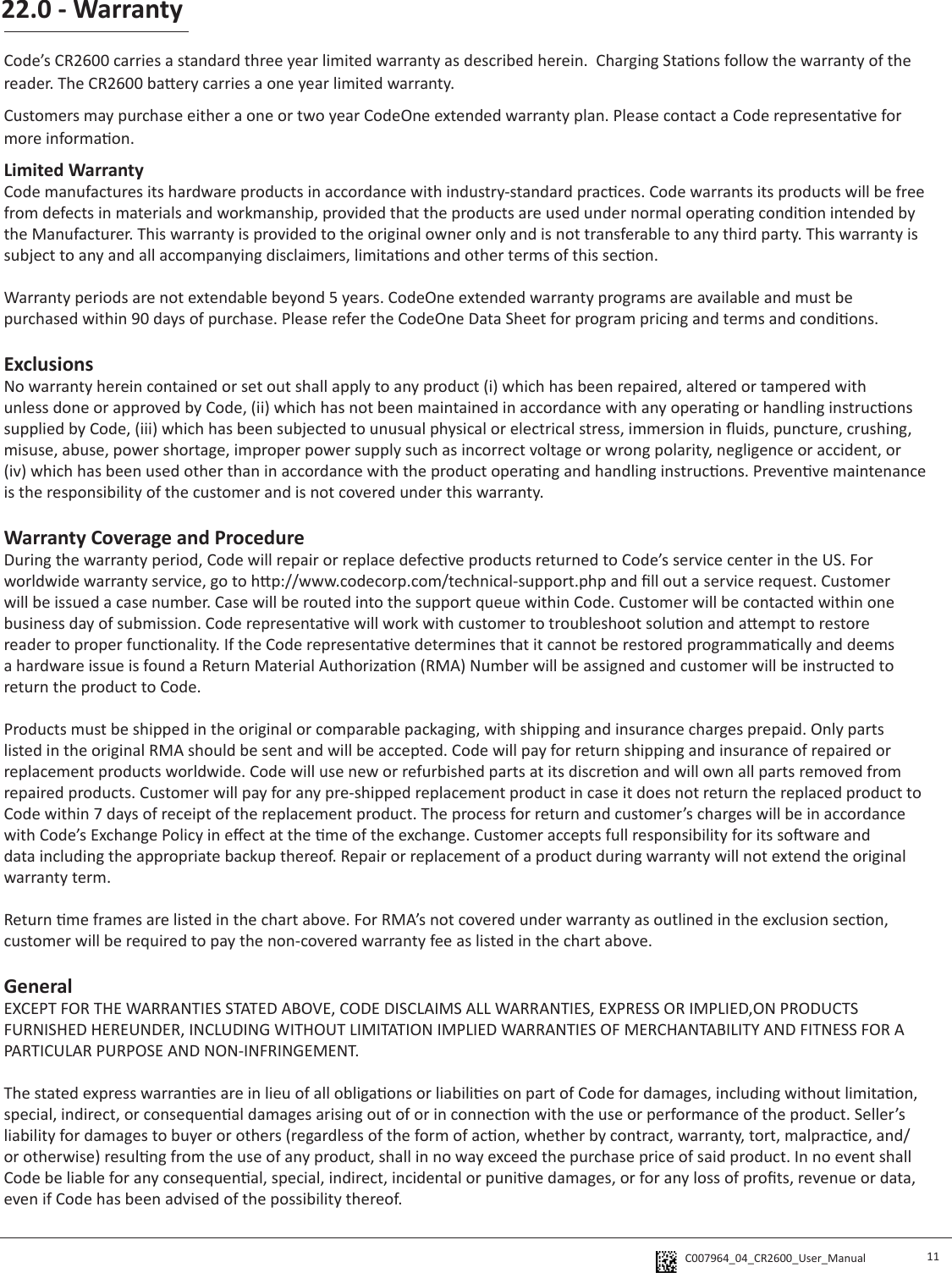 C007964_04_CR2600_User_Manual 22.0 - Warranty11Code’s CR2600 carries a standard three year limited warranty as described herein.  Charging Staons follow the warranty of the reader. The CR2600 baery carries a one year limited warranty.Customers may purchase either a one or two year CodeOne extended warranty plan. Please contact a Code representave for more informaon. Limited WarrantyCode manufactures its hardware products in accordance with industry-standard pracces. Code warrants its products will be free from defects in materials and workmanship, provided that the products are used under normal operang condion intended by the Manufacturer. This warranty is provided to the original owner only and is not transferable to any third party. This warranty is subject to any and all accompanying disclaimers, limitaons and other terms of this secon.Warranty periods are not extendable beyond 5 years. CodeOne extended warranty programs are available and must be purchased within 90 days of purchase. Please refer the CodeOne Data Sheet for program pricing and terms and condions. ExclusionsNo warranty herein contained or set out shall apply to any product (i) which has been repaired, altered or tampered with unless done or approved by Code, (ii) which has not been maintained in accordance with any operang or handling instrucons supplied by Code, (iii) which has been subjected to unusual physical or electrical stress, immersion in uids, puncture, crushing, misuse, abuse, power shortage, improper power supply such as incorrect voltage or wrong polarity, negligence or accident, or (iv) which has been used other than in accordance with the product operang and handling instrucons. Prevenve maintenance is the responsibility of the customer and is not covered under this warranty.Warranty Coverage and ProcedureDuring the warranty period, Code will repair or replace defecve products returned to Code’s service center in the US. For worldwide warranty service, go to hp://www.codecorp.com/technical-support.php and ll out a service request. Customer will be issued a case number. Case will be routed into the support queue within Code. Customer will be contacted within one business day of submission. Code representave will work with customer to troubleshoot soluon and aempt to restore reader to proper funconality. If the Code representave determines that it cannot be restored programmacally and deems a hardware issue is found a Return Material Authorizaon (RMA) Number will be assigned and customer will be instructed to return the product to Code. Products must be shipped in the original or comparable packaging, with shipping and insurance charges prepaid. Only parts listed in the original RMA should be sent and will be accepted. Code will pay for return shipping and insurance of repaired or replacement products worldwide. Code will use new or refurbished parts at its discreon and will own all parts removed from repaired products. Customer will pay for any pre-shipped replacement product in case it does not return the replaced product to Code within 7 days of receipt of the replacement product. The process for return and customer’s charges will be in accordance with Code’s Exchange Policy in eect at the me of the exchange. Customer accepts full responsibility for its soware and data including the appropriate backup thereof. Repair or replacement of a product during warranty will not extend the original warranty term. Return me frames are listed in the chart above. For RMA’s not covered under warranty as outlined in the exclusion secon, customer will be required to pay the non-covered warranty fee as listed in the chart above.GeneralEXCEPT FOR THE WARRANTIES STATED ABOVE, CODE DISCLAIMS ALL WARRANTIES, EXPRESS OR IMPLIED,ON PRODUCTS FURNISHED HEREUNDER, INCLUDING WITHOUT LIMITATION IMPLIED WARRANTIES OF MERCHANTABILITY AND FITNESS FOR A PARTICULAR PURPOSE AND NON-INFRINGEMENT. The stated express warranes are in lieu of all obligaons or liabilies on part of Code for damages, including without limitaon, special, indirect, or consequenal damages arising out of or in connecon with the use or performance of the product. Seller’s liability for damages to buyer or others (regardless of the form of acon, whether by contract, warranty, tort, malpracce, and/or otherwise) resulng from the use of any product, shall in no way exceed the purchase price of said product. In no event shall Code be liable for any consequenal, special, indirect, incidental or punive damages, or for any loss of prots, revenue or data, even if Code has been advised of the possibility thereof.