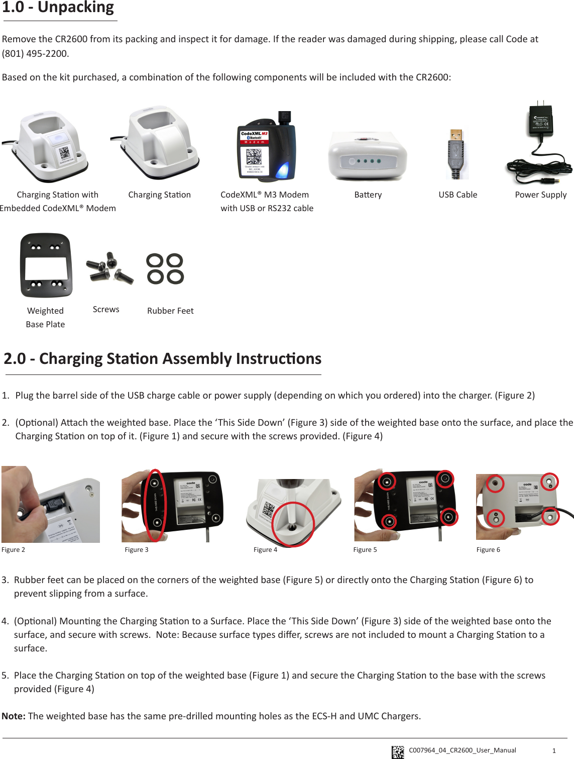 C007964_04_CR2600_User_Manual 1.0 - UnpackingRemove the CR2600 from its packing and inspect it for damage. If the reader was damaged during shipping, please call Code at(801) 495-2200.  1Based on the kit purchased, a combinaon of the following components will be included with the CR2600:Charging Staon with Embedded CodeXML® ModemCharging Staon USB Cable Power SupplyCodeXML® M3 Modemwith USB or RS232 cableBaeryWeightedBase PlateScrews Rubber Feet2.0 - Charging Staon Assembly Instrucons1.  Plug the barrel side of the USB charge cable or power supply (depending on which you ordered) into the charger. (Figure 2)2.  (Oponal) Aach the weighted base. Place the ‘This Side Down’ (Figure 3) side of the weighted base onto the surface, and place the Charging Staon on top of it. (Figure 1) and secure with the screws provided. (Figure 4)Figure 2 Figure 3 Figure 43.  Rubber feet can be placed on the corners of the weighted base (Figure 5) or directly onto the Charging Staon (Figure 6) to prevent slipping from a surface.  4.  (Oponal) Mounng the Charging Staon to a Surface. Place the ‘This Side Down’ (Figure 3) side of the weighted base onto the surface, and secure with screws.  Note: Because surface types dier, screws are not included to mount a Charging Staon to a surface.5.  Place the Charging Staon on top of the weighted base (Figure 1) and secure the Charging Staon to the base with the screws provided (Figure 4)Note: The weighted base has the same pre-drilled mounng holes as the ECS-H and UMC Chargers.Figure 5 Figure 6