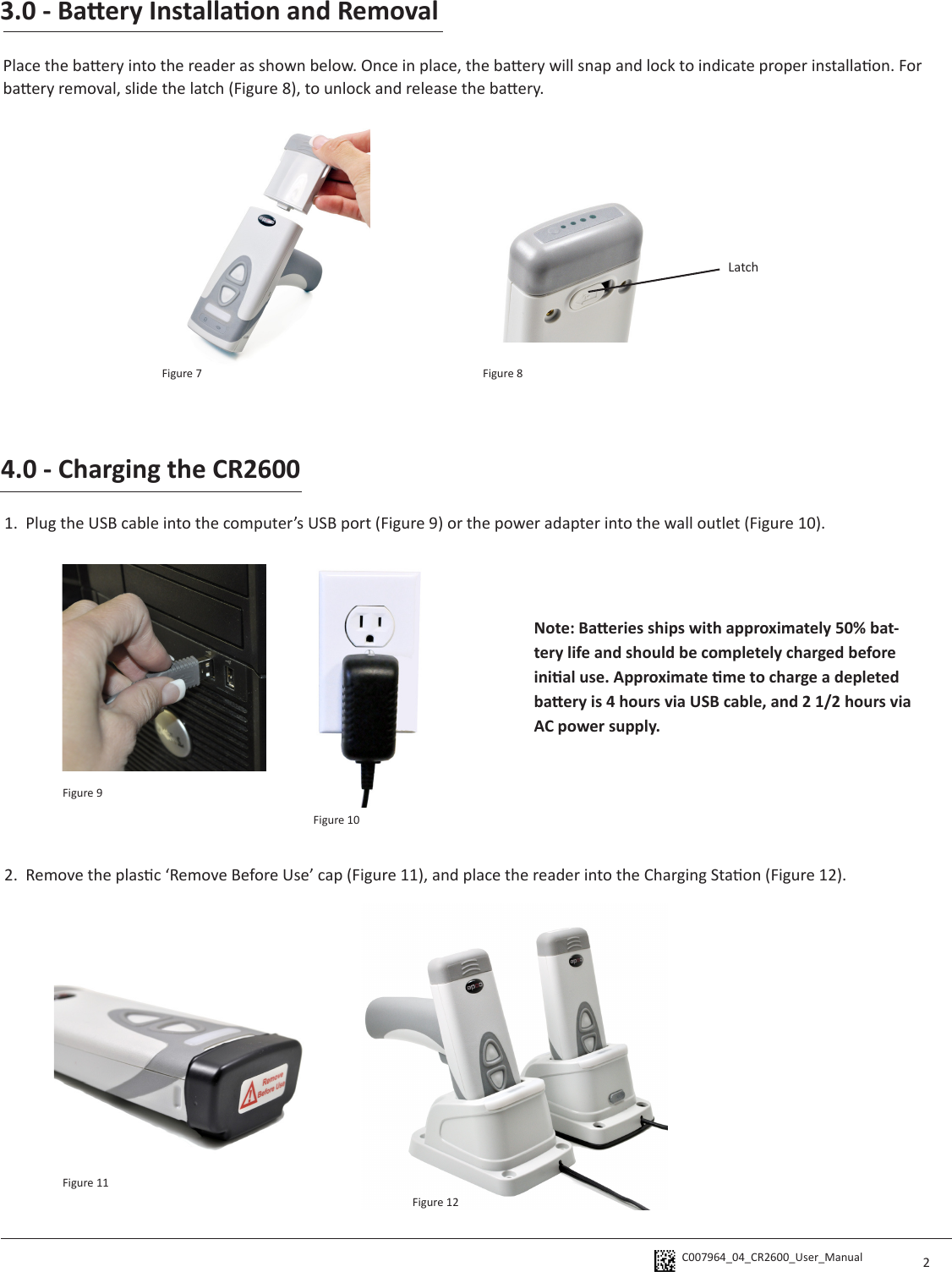 C007964_04_CR2600_User_Manual 3.0 - Baery Installaon and RemovalPlace the baery into the reader as shown below. Once in place, the baery will snap and lock to indicate proper installaon. For baery removal, slide the latch (Figure 8), to unlock and release the baery. Latch4.0 - Charging the CR26001.  Plug the USB cable into the computer’s USB port (Figure 9) or the power adapter into the wall outlet (Figure 10).  2.  Remove the plasc ‘Remove Before Use’ cap (Figure 11), and place the reader into the Charging Staon (Figure 12). Note: Baeries ships with approximately 50% bat-tery life and should be completely charged before inial use. Approximate me to charge a depleted baery is 4 hours via USB cable, and 2 1/2 hours via AC power supply. 2Figure 7 Figure 8Figure 9Figure 10Figure 11Figure 12