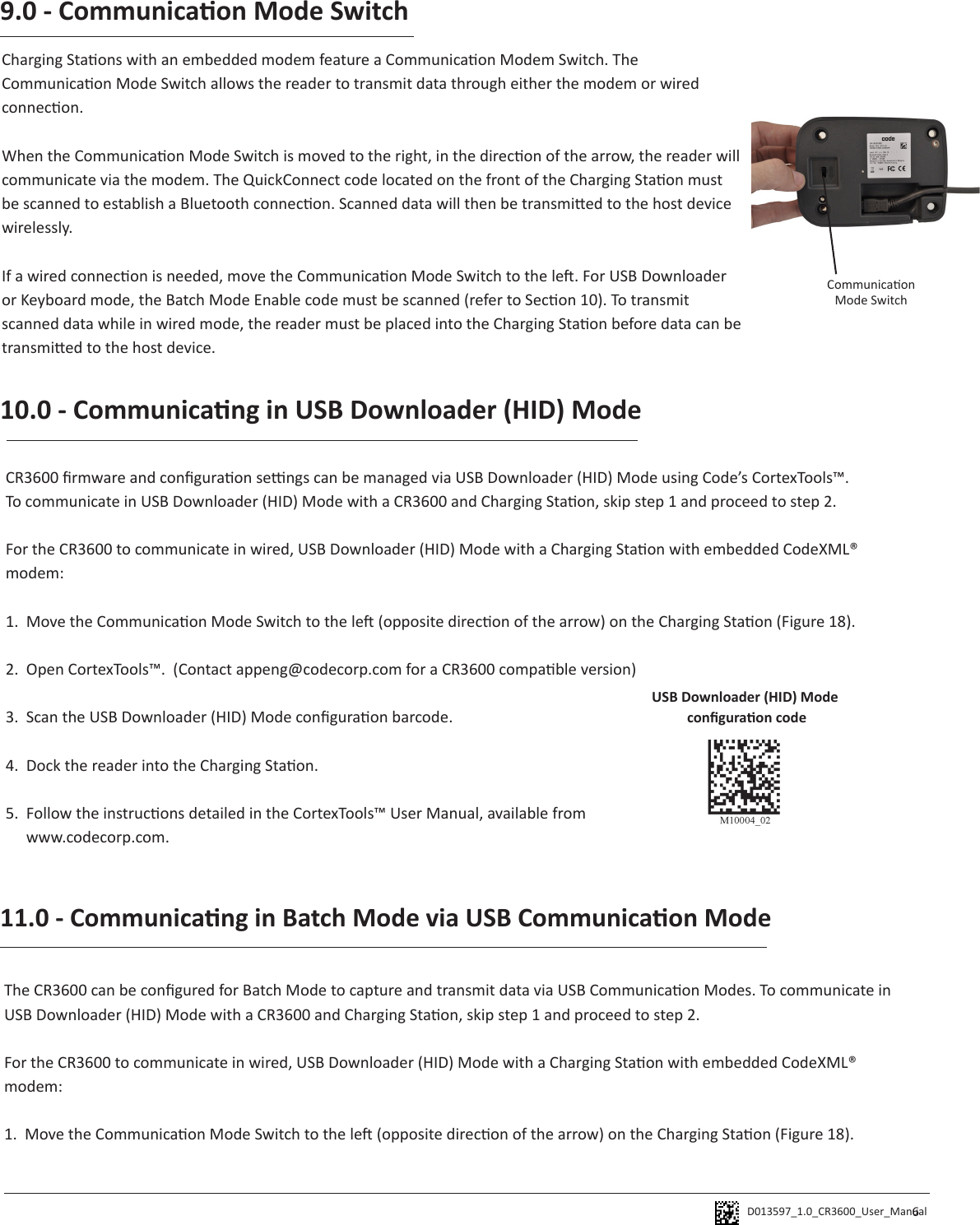 D013597_1.0_CR3600_User_Manual 69.0 - Communicaon Mode SwitchCharging Staons with an embedded modem feature a Communicaon Modem Switch. The Communicaon Mode Switch allows the reader to transmit data through either the modem or wired connecon. When the Communicaon Mode Switch is moved to the right, in the direcon of the arrow, the reader will communicate via the modem. The QuickConnect code located on the front of the Charging Staon must be scanned to establish a Bluetooth connecon. Scanned data will then be transmied to the host device wirelessly. If a wired connecon is needed, move the Communicaon Mode Switch to the le. For USB Downloader or Keyboard mode, the Batch Mode Enable code must be scanned (refer to Secon 10). To transmit scanned data while in wired mode, the reader must be placed into the Charging Staon before data can be transmied to the host device. 10.0 - Communicang in USB Downloader (HID) ModeCR3600 rmware and conguraon sengs can be managed via USB Downloader (HID) Mode using Code’s CortexTools™.To communicate in USB Downloader (HID) Mode with a CR3600 and Charging Staon, skip step 1 and proceed to step 2.For the CR3600 to communicate in wired, USB Downloader (HID) Mode with a Charging Staon with embedded CodeXML® modem:1.  Move the Communicaon Mode Switch to the le (opposite direcon of the arrow) on the Charging Staon (Figure 18).2.  Open CortexTools™.  (Contact appeng@codecorp.com for a CR3600 compable version)3.  Scan the USB Downloader (HID) Mode conguraon barcode.4.  Dock the reader into the Charging Staon.5.  Follow the instrucons detailed in the CortexTools™ User Manual, available from   www.codecorp.com.USB Downloader (HID) Mode conguraon codeCommunicaon Mode SwitchThe CR3600 can be congured for Batch Mode to capture and transmit data via USB Communicaon Modes. To communicate in USB Downloader (HID) Mode with a CR3600 and Charging Staon, skip step 1 and proceed to step 2.For the CR3600 to communicate in wired, USB Downloader (HID) Mode with a Charging Staon with embedded CodeXML® modem:1.  Move the Communicaon Mode Switch to the le (opposite direcon of the arrow) on the Charging Staon (Figure 18).11.0 - Communicang in Batch Mode via USB Communicaon Mode