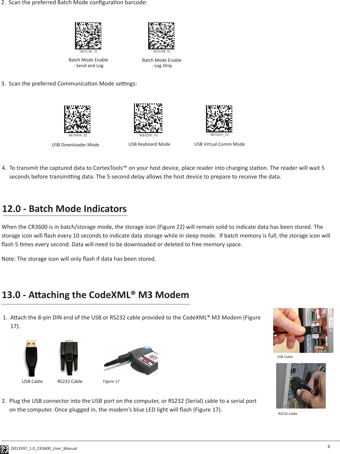 D013597_1.0_CR3600_User_Manual  62.  Plug the USB connector into the USB port on the computer, or RS232 (Serial) cable to a serial port on the computer. Once plugged in, the modem’s blue LED light will ash (Figure 17). 13.0 - Aaching the CodeXML® M3 Modem1.  Aach the 8-pin DIN end of the USB or RS232 cable provided to the CodeXML® M3 Modem (Figure 17). USB Cable RS232 Cable Figure 17USB CableRS232 Cable12.0 - Batch Mode IndicatorsWhen the CR3600 is in batch/storage mode, the storage icon (Figure 22) will remain solid to indicate data has been stored. The storage icon will ash every 10 seconds to indicate data storage while in sleep mode.  If batch memory is full, the storage icon will ash 5 mes every second. Data will need to be downloaded or deleted to free memory space.Note: The storage icon will only ash if data has been stored.3.  Scan the preferred Communicaon Mode sengs:4.  To transmit the captured data to CortexTools™ on your host device, place reader into charging staon. The reader will wait 5 seconds before transming data. The 5 second delay allows the host device to prepare to receive the data.USB Downloader Mode USB Keyboard Mode USB Virtual Comm ModeBatch Mode Enable - Send and LogBatch Mode Enable - Log Only2.  Scan the preferred Batch Mode conguraon barcode: 