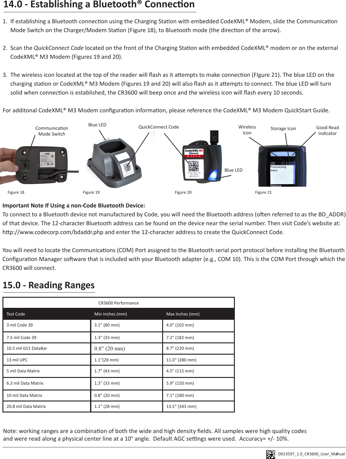 D013597_1.0_CR3600_User_Manual 15.0 - Reading RangesCR3600 PerformanceTest Code Min Inches (mm) Max Inches (mm)3 mil Code 39 3.1” (80 mm) 4.0” (102 mm)7.5 mil Code 39 1.3” (33 mm) 7.2” (182 mm)10.5 mil GS1 DataBar 0.8” (20 mm) 8.7” (220 mm)13 mil UPC 1.1”(28 mm) 11.0” (280 mm)5 mil Data Matrix 1.7” (43 mm) 4.5” (115 mm)6.3 mil Data Matrix 1.3” (33 mm) 5.9” (150 mm)10 mil Data Matrix 0.8” (20 mm) 7.1” (180 mm)20.8 mil Data Matrix 1.1” (28 mm) 13.5” (343 mm)Note: working ranges are a combinaon of both the wide and high density elds. All samples were high quality codes and were read along a physical center line at a 10° angle.  Default AGC sengs were used.  Accuracy= +/- 10%.7Important Note If Using a non-Code Bluetooth Device:To connect to a Bluetooth device not manufactured by Code, you will need the Bluetooth address (oen referred to as the BD_ADDR) of that device. The 12-character Bluetooth address can be found on the device near the serial number. Then visit Code’s website at: hp://www.codecorp.com/bdaddr.php and enter the 12-character address to create the QuickConnect Code.You will need to locate the Communicaons (COM) Port assigned to the Bluetooth serial port protocol before installing the Bluetooth Conguraon Manager soware that is included with your Bluetooth adapter (e.g., COM 10). This is the COM Port through which the CR3600 will connect. QuickConnect CodeBlue LEDBlue LED Wireless Icon Storage Icon Good Read IndicatorCommunicaon Mode SwitchFigure 18 Figure 19 Figure 20 Figure 2114.0 - Establishing a Bluetooth® Connecon1.  If establishing a Bluetooth connecon using the Charging Staon with embedded CodeXML® Modem, slide the Communicaon Mode Switch on the Charger/Modem Staon (Figure 18), to Bluetooth mode (the direcon of the arrow). 2.  Scan the QuickConnect Code located on the front of the Charging Staon with embedded CodeXML® modem or on the external CodeXML® M3 Modem (Figures 19 and 20). 3.  The wireless icon located at the top of the reader will ash as it aempts to make connecon (FIgure 21). The blue LED on the charging staon or CodeXML® M3 Modem (Figures 19 and 20) will also ash as it aempts to connect. The blue LED will turn solid when connecon is established, the CR3600 will beep once and the wireless icon will ash every 10 seconds.For additonal CodeXML® M3 Modem conguraon informaon, please reference the CodeXML® M3 Modem QuickStart Guide.