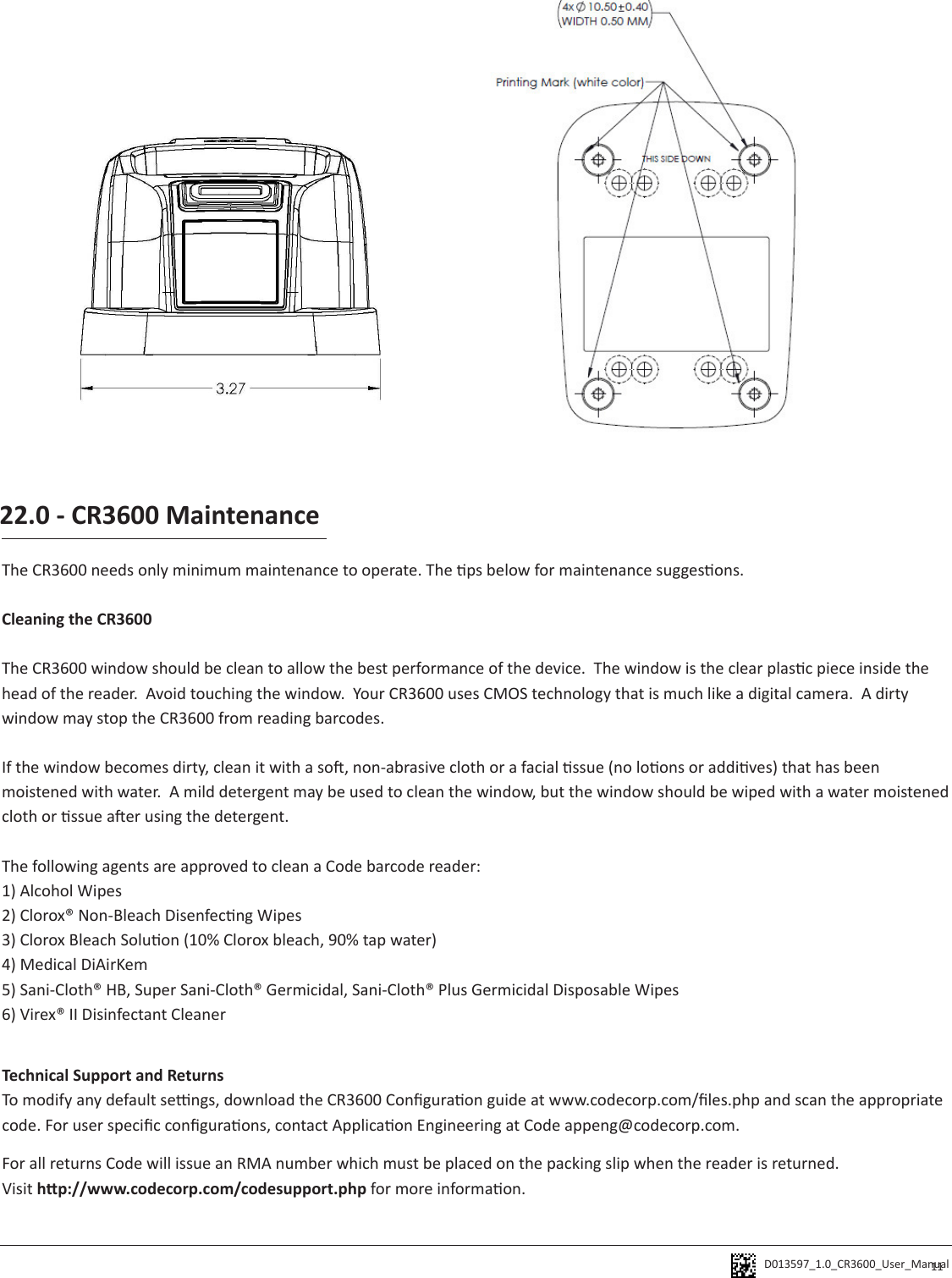 D013597_1.0_CR3600_User_Manual 11The CR3600 needs only minimum maintenance to operate. The ps below for maintenance suggesons.Cleaning the CR3600 The CR3600 window should be clean to allow the best performance of the device.  The window is the clear plasc piece inside the head of the reader.  Avoid touching the window.  Your CR3600 uses CMOS technology that is much like a digital camera.  A dirty window may stop the CR3600 from reading barcodes.  If the window becomes dirty, clean it with a so, non-abrasive cloth or a facial ssue (no loons or addives) that has been moistened with water.  A mild detergent may be used to clean the window, but the window should be wiped with a water moistened cloth or ssue aer using the detergent.The following agents are approved to clean a Code barcode reader:1) Alcohol Wipes2) Clorox® Non-Bleach Disenfecng Wipes3) Clorox Bleach Soluon (10% Clorox bleach, 90% tap water)4) Medical DiAirKem5) Sani-Cloth® HB, Super Sani-Cloth® Germicidal, Sani-Cloth® Plus Germicidal Disposable Wipes6) Virex® II Disinfectant Cleaner22.0 - CR3600 MaintenanceTechnical Support and ReturnsTo modify any default sengs, download the CR3600 Conguraon guide at www.codecorp.com/les.php and scan the appropriate code. For user specic conguraons, contact Applicaon Engineering at Code appeng@codecorp.com.For all returns Code will issue an RMA number which must be placed on the packing slip when the reader is returned.  Visit hp://www.codecorp.com/codesupport.php for more informaon.