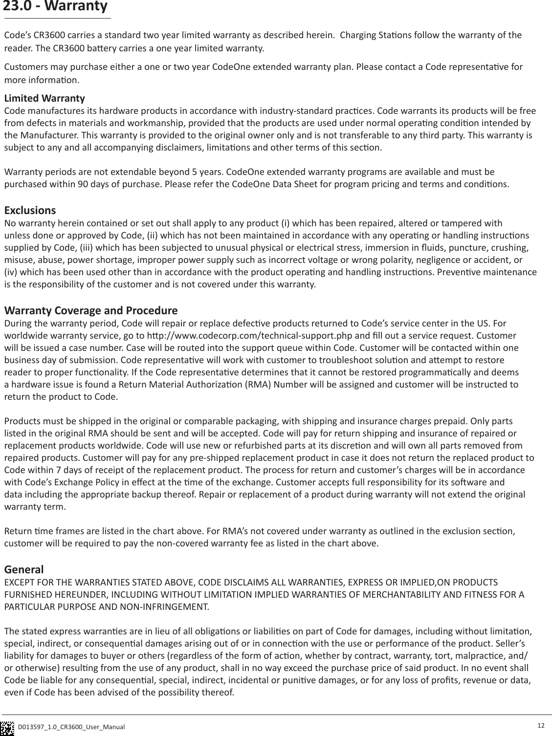 D013597_1.0_CR3600_User_Manual 23.0 - Warranty12Code’s CR3600 carries a standard two year limited warranty as described herein.  Charging Staons follow the warranty of the reader. The CR3600 baery carries a one year limited warranty.Customers may purchase either a one or two year CodeOne extended warranty plan. Please contact a Code representave for more informaon. Limited WarrantyCode manufactures its hardware products in accordance with industry-standard pracces. Code warrants its products will be free from defects in materials and workmanship, provided that the products are used under normal operang condion intended by the Manufacturer. This warranty is provided to the original owner only and is not transferable to any third party. This warranty is subject to any and all accompanying disclaimers, limitaons and other terms of this secon.Warranty periods are not extendable beyond 5 years. CodeOne extended warranty programs are available and must be purchased within 90 days of purchase. Please refer the CodeOne Data Sheet for program pricing and terms and condions. ExclusionsNo warranty herein contained or set out shall apply to any product (i) which has been repaired, altered or tampered with unless done or approved by Code, (ii) which has not been maintained in accordance with any operang or handling instrucons supplied by Code, (iii) which has been subjected to unusual physical or electrical stress, immersion in uids, puncture, crushing, misuse, abuse, power shortage, improper power supply such as incorrect voltage or wrong polarity, negligence or accident, or (iv) which has been used other than in accordance with the product operang and handling instrucons. Prevenve maintenance is the responsibility of the customer and is not covered under this warranty.Warranty Coverage and ProcedureDuring the warranty period, Code will repair or replace defecve products returned to Code’s service center in the US. For worldwide warranty service, go to hp://www.codecorp.com/technical-support.php and ll out a service request. Customer will be issued a case number. Case will be routed into the support queue within Code. Customer will be contacted within one business day of submission. Code representave will work with customer to troubleshoot soluon and aempt to restore reader to proper funconality. If the Code representave determines that it cannot be restored programmacally and deems a hardware issue is found a Return Material Authorizaon (RMA) Number will be assigned and customer will be instructed to return the product to Code. Products must be shipped in the original or comparable packaging, with shipping and insurance charges prepaid. Only parts listed in the original RMA should be sent and will be accepted. Code will pay for return shipping and insurance of repaired or replacement products worldwide. Code will use new or refurbished parts at its discreon and will own all parts removed from repaired products. Customer will pay for any pre-shipped replacement product in case it does not return the replaced product to Code within 7 days of receipt of the replacement product. The process for return and customer’s charges will be in accordance with Code’s Exchange Policy in eect at the me of the exchange. Customer accepts full responsibility for its soware and data including the appropriate backup thereof. Repair or replacement of a product during warranty will not extend the original warranty term. Return me frames are listed in the chart above. For RMA’s not covered under warranty as outlined in the exclusion secon, customer will be required to pay the non-covered warranty fee as listed in the chart above.GeneralEXCEPT FOR THE WARRANTIES STATED ABOVE, CODE DISCLAIMS ALL WARRANTIES, EXPRESS OR IMPLIED,ON PRODUCTS FURNISHED HEREUNDER, INCLUDING WITHOUT LIMITATION IMPLIED WARRANTIES OF MERCHANTABILITY AND FITNESS FOR A PARTICULAR PURPOSE AND NON-INFRINGEMENT. The stated express warranes are in lieu of all obligaons or liabilies on part of Code for damages, including without limitaon, special, indirect, or consequenal damages arising out of or in connecon with the use or performance of the product. Seller’s liability for damages to buyer or others (regardless of the form of acon, whether by contract, warranty, tort, malpracce, and/or otherwise) resulng from the use of any product, shall in no way exceed the purchase price of said product. In no event shall Code be liable for any consequenal, special, indirect, incidental or punive damages, or for any loss of prots, revenue or data, even if Code has been advised of the possibility thereof.