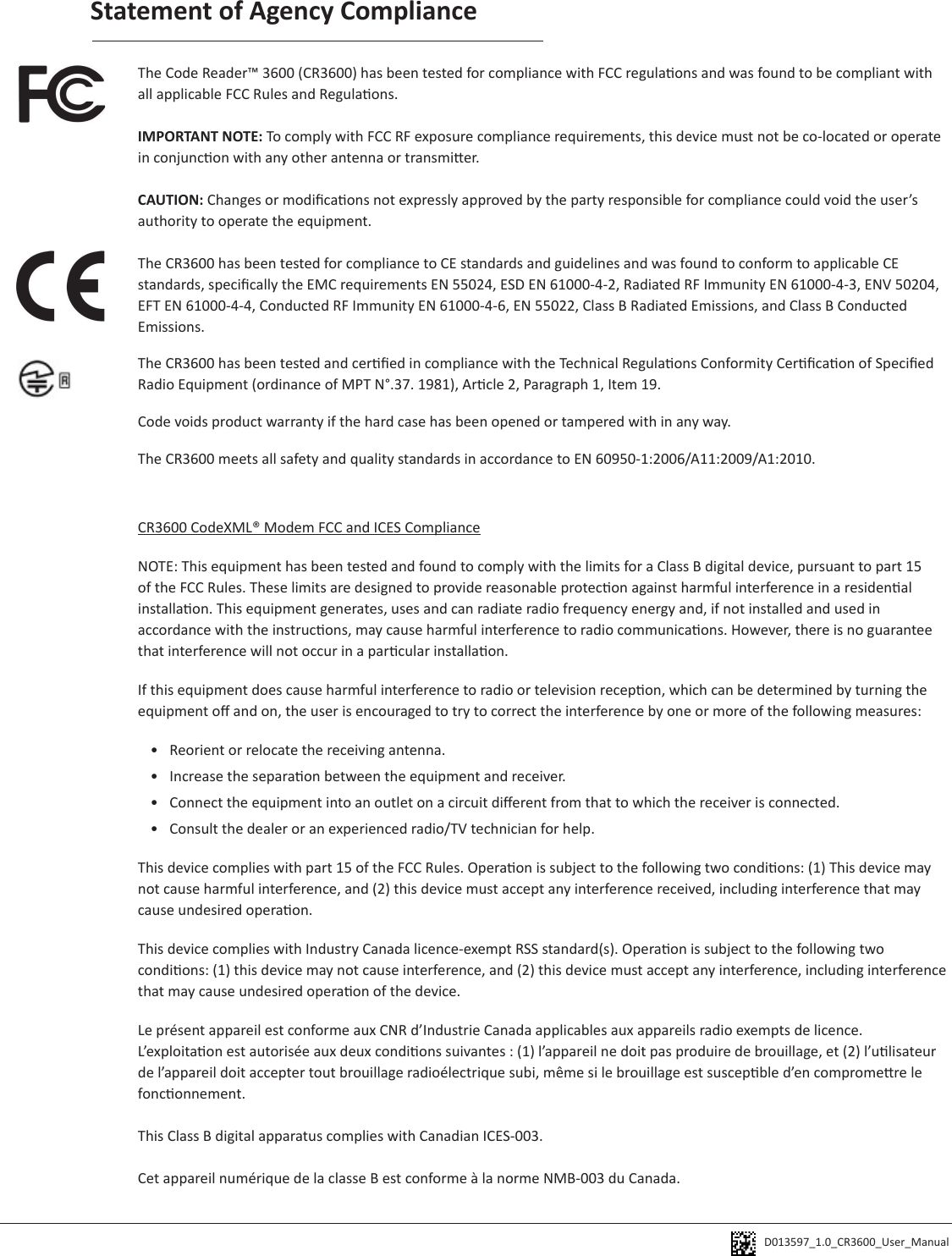 D013597_1.0_CR3600_User_Manual Statement of Agency ComplianceThe Code Reader™ 3600 (CR3600) has been tested for compliance with FCC regulaons and was found to be compliant with all applicable FCC Rules and Regulaons.IMPORTANT NOTE: To comply with FCC RF exposure compliance requirements, this device must not be co-located or operate in conjuncon with any other antenna or transmier.CAUTION: Changes or modicaons not expressly approved by the party responsible for compliance could void the user’s authority to operate the equipment.The CR3600 has been tested for compliance to CE standards and guidelines and was found to conform to applicable CE standards, specically the EMC requirements EN 55024, ESD EN 61000-4-2, Radiated RF Immunity EN 61000-4-3, ENV 50204, EFT EN 61000-4-4, Conducted RF Immunity EN 61000-4-6, EN 55022, Class B Radiated Emissions, and Class B Conducted Emissions.The CR3600 has been tested and cered in compliance with the Technical Regulaons Conformity Cercaon of Specied Radio Equipment (ordinance of MPT N°.37. 1981), Arcle 2, Paragraph 1, Item 19.Code voids product warranty if the hard case has been opened or tampered with in any way.The CR3600 meets all safety and quality standards in accordance to EN 60950-1:2006/A11:2009/A1:2010.CR3600 CodeXML® Modem FCC and ICES ComplianceNOTE: This equipment has been tested and found to comply with the limits for a Class B digital device, pursuant to part 15 of the FCC Rules. These limits are designed to provide reasonable protecon against harmful interference in a residenal installaon. This equipment generates, uses and can radiate radio frequency energy and, if not installed and used in accordance with the instrucons, may cause harmful interference to radio communicaons. However, there is no guarantee that interference will not occur in a parcular installaon. If this equipment does cause harmful interference to radio or television recepon, which can be determined by turning the equipment o and on, the user is encouraged to try to correct the interference by one or more of the following measures:•  Reorient or relocate the receiving antenna.•  Increase the separaon between the equipment and receiver.•  Connect the equipment into an outlet on a circuit dierent from that to which the receiver is connected.•  Consult the dealer or an experienced radio/TV technician for help.This device complies with part 15 of the FCC Rules. Operaon is subject to the following two condions: (1) This device may not cause harmful interference, and (2) this device must accept any interference received, including interference that may cause undesired operaon.This device complies with Industry Canada licence-exempt RSS standard(s). Operaon is subject to the following two condions: (1) this device may not cause interference, and (2) this device must accept any interference, including interference that may cause undesired operaon of the device.Le présent appareil est conforme aux CNR d’Industrie Canada applicables aux appareils radio exempts de licence. L’exploitaon est autorisée aux deux condions suivantes : (1) l’appareil ne doit pas produire de brouillage, et (2) l’ulisateur de l’appareil doit accepter tout brouillage radioélectrique subi, même si le brouillage est suscepble d’en compromere le fonconnement.This Class B digital apparatus complies with Canadian ICES-003.Cet appareil numérique de la classe B est conforme à la norme NMB-003 du Canada.