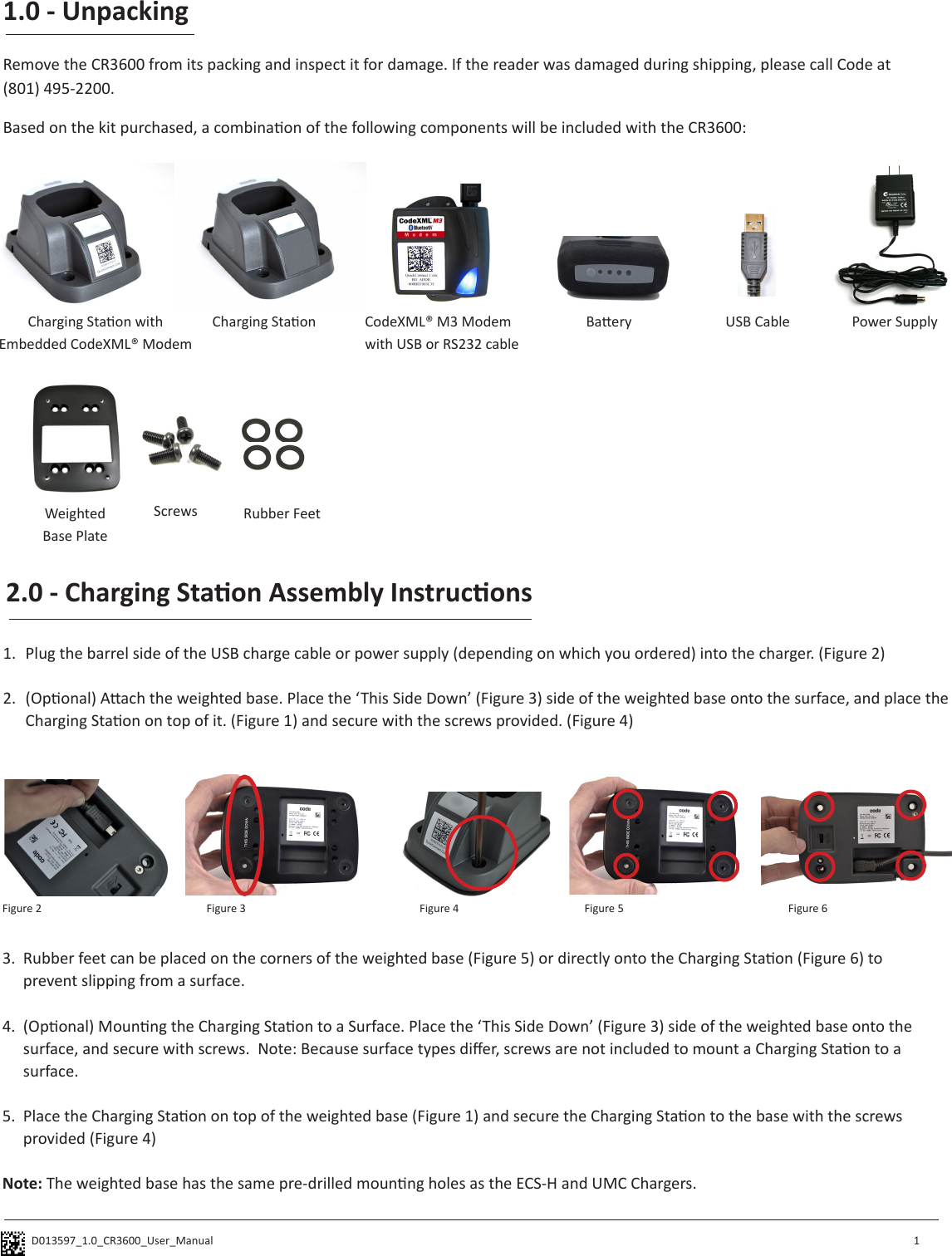 D013597_1.0_CR3600_User_Manual 1.0 - UnpackingRemove the CR3600 from its packing and inspect it for damage. If the reader was damaged during shipping, please call Code at(801) 495-2200.  1Based on the kit purchased, a combinaon of the following components will be included with the CR3600:Charging Staon with Embedded CodeXML® ModemCharging Staon USB Cable Power SupplyCodeXML® M3 Modemwith USB or RS232 cableBaeryWeightedBase PlateScrews Rubber Feet2.0 - Charging Staon Assembly Instrucons1.  Plug the barrel side of the USB charge cable or power supply (depending on which you ordered) into the charger. (Figure 2)2.  (Oponal) Aach the weighted base. Place the ‘This Side Down’ (Figure 3) side of the weighted base onto the surface, and place the Charging Staon on top of it. (Figure 1) and secure with the screws provided. (Figure 4)Figure 2 Figure 3 Figure 43.  Rubber feet can be placed on the corners of the weighted base (Figure 5) or directly onto the Charging Staon (Figure 6) to prevent slipping from a surface.  4.  (Oponal) Mounng the Charging Staon to a Surface. Place the ‘This Side Down’ (Figure 3) side of the weighted base onto the surface, and secure with screws.  Note: Because surface types dier, screws are not included to mount a Charging Staon to a surface.5.  Place the Charging Staon on top of the weighted base (Figure 1) and secure the Charging Staon to the base with the screws provided (Figure 4)Note: The weighted base has the same pre-drilled mounng holes as the ECS-H and UMC Chargers.Figure 5 Figure 6