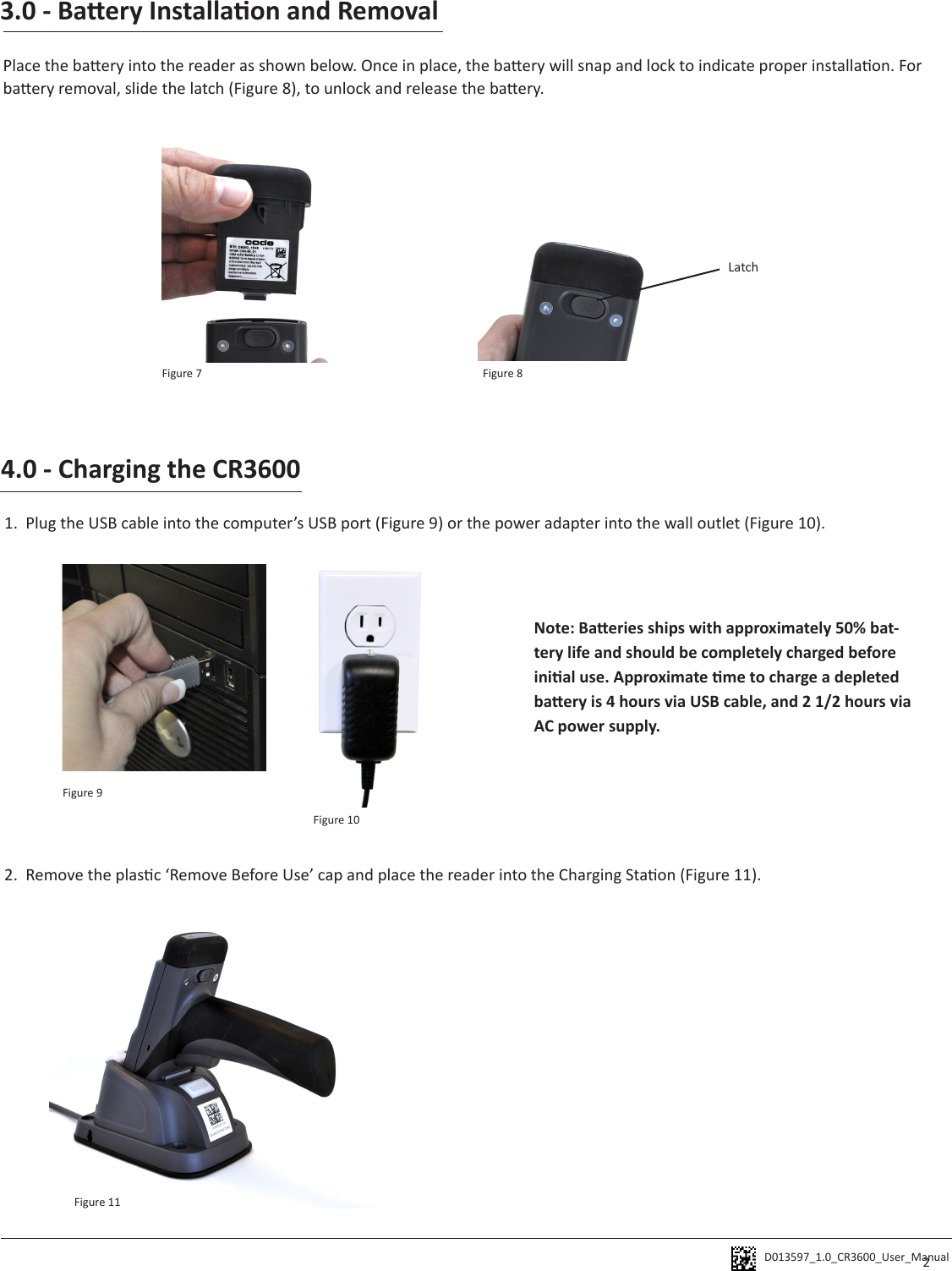 D013597_1.0_CR3600_User_Manual 3.0 - Baery Installaon and RemovalPlace the baery into the reader as shown below. Once in place, the baery will snap and lock to indicate proper installaon. For baery removal, slide the latch (Figure 8), to unlock and release the baery. Latch4.0 - Charging the CR36001.  Plug the USB cable into the computer’s USB port (Figure 9) or the power adapter into the wall outlet (Figure 10).  2.  Remove the plasc ‘Remove Before Use’ cap and place the reader into the Charging Staon (Figure 11). Note: Baeries ships with approximately 50% bat-tery life and should be completely charged before inial use. Approximate me to charge a depleted baery is 4 hours via USB cable, and 2 1/2 hours via AC power supply. 2Figure 7 Figure 8Figure 9Figure 10Figure 11