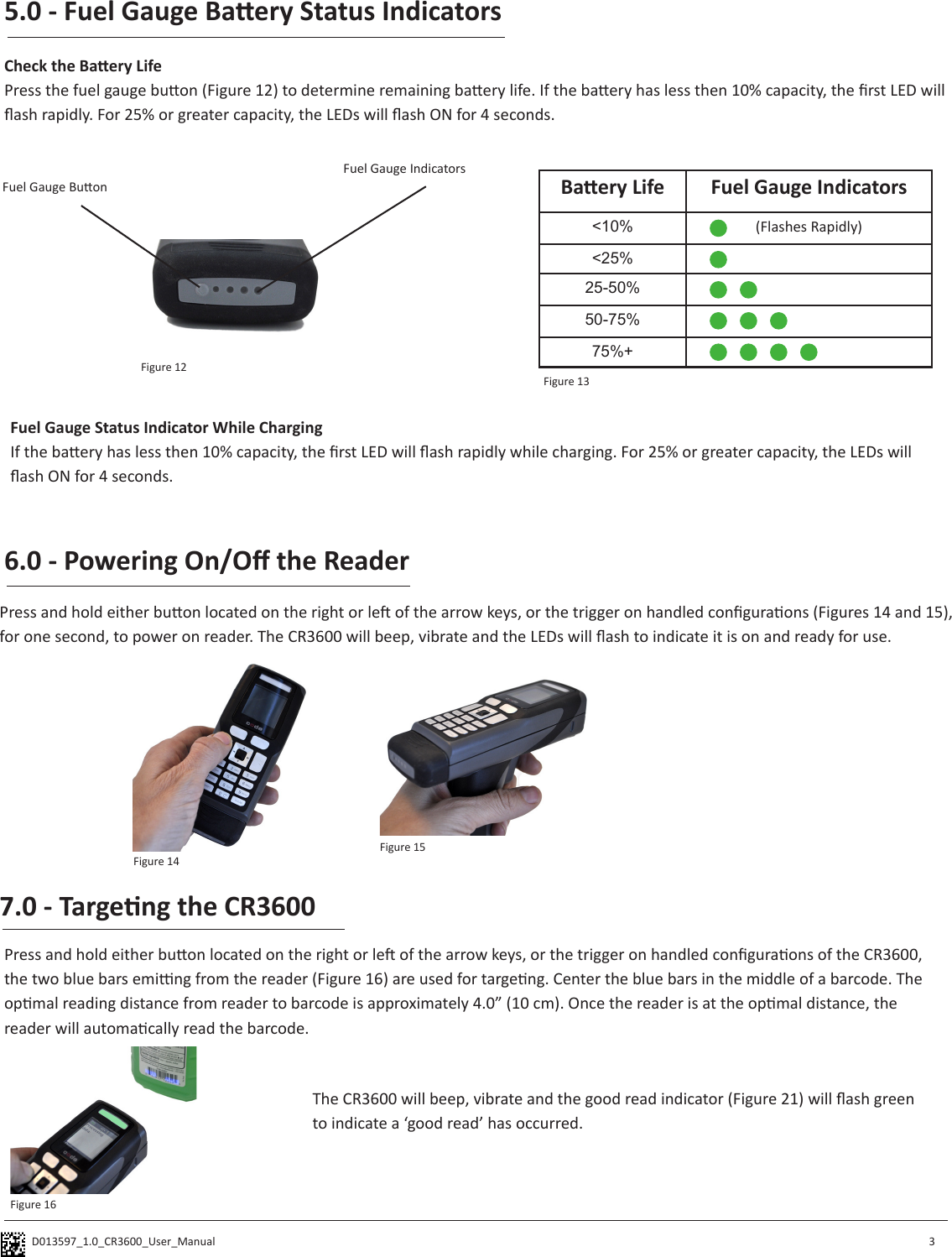 D013597_1.0_CR3600_User_Manual Fuel Gauge Buon5.0 - Fuel Gauge Baery Status IndicatorsCheck the Baery LifePress the fuel gauge buon (Figure 12) to determine remaining baery life. If the baery has less then 10% capacity, the rst LED will ash rapidly. For 25% or greater capacity, the LEDs will ash ON for 4 seconds.   3Fuel Gauge Status Indicator While ChargingIf the baery has less then 10% capacity, the rst LED will ash rapidly while charging. For 25% or greater capacity, the LEDs will ash ON for 4 seconds. Fuel Gauge Indicators6.0 - Powering On/O the Reader Press and hold either buon located on the right or le of the arrow keys, or the trigger on handled conguraons (Figures 14 and 15), for one second, to power on reader. The CR3600 will beep, vibrate and the LEDs will ash to indicate it is on and ready for use.Baery Life Fuel Gauge Indicators&lt;10% (Flashes Rapidly)&lt;25%25-50%50-75%75%+Figure 12Figure 13Figure 14Figure 157.0 - Targeng the CR3600Press and hold either buon located on the right or le of the arrow keys, or the trigger on handled conguraons of the CR3600, the two blue bars eming from the reader (Figure 16) are used for targeng. Center the blue bars in the middle of a barcode. The opmal reading distance from reader to barcode is approximately 4.0” (10 cm). Once the reader is at the opmal distance, the reader will automacally read the barcode. The CR3600 will beep, vibrate and the good read indicator (Figure 21) will ash green to indicate a ‘good read’ has occurred.Figure 16